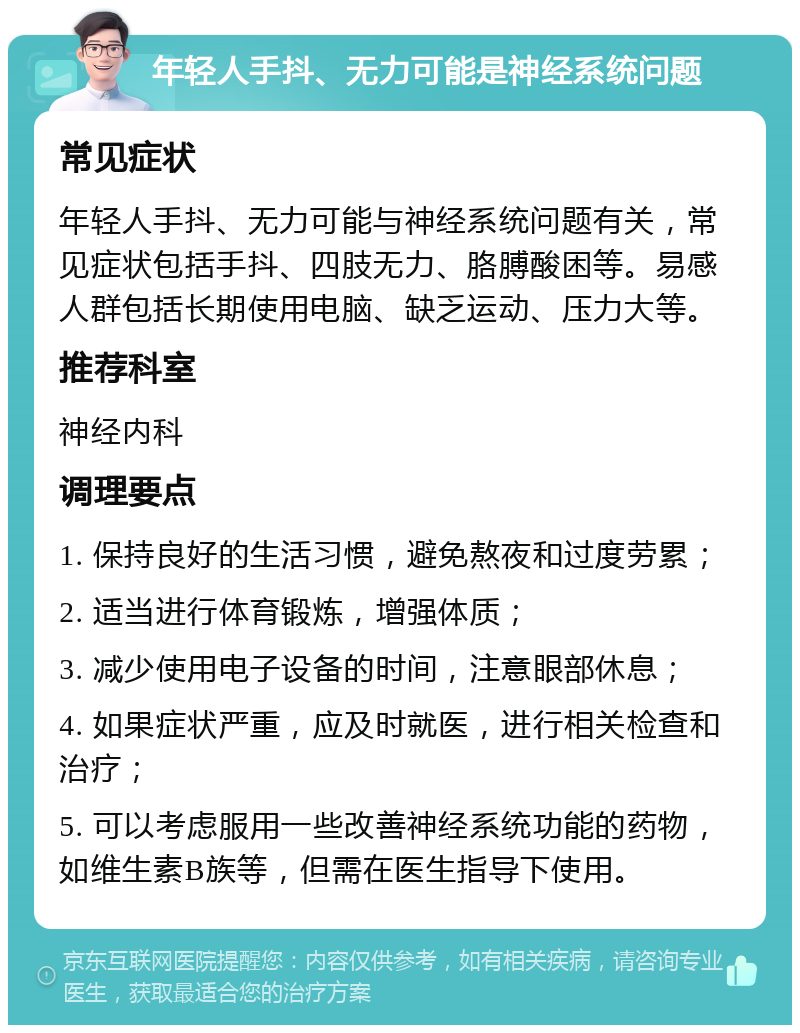 年轻人手抖、无力可能是神经系统问题 常见症状 年轻人手抖、无力可能与神经系统问题有关，常见症状包括手抖、四肢无力、胳膊酸困等。易感人群包括长期使用电脑、缺乏运动、压力大等。 推荐科室 神经内科 调理要点 1. 保持良好的生活习惯，避免熬夜和过度劳累； 2. 适当进行体育锻炼，增强体质； 3. 减少使用电子设备的时间，注意眼部休息； 4. 如果症状严重，应及时就医，进行相关检查和治疗； 5. 可以考虑服用一些改善神经系统功能的药物，如维生素B族等，但需在医生指导下使用。