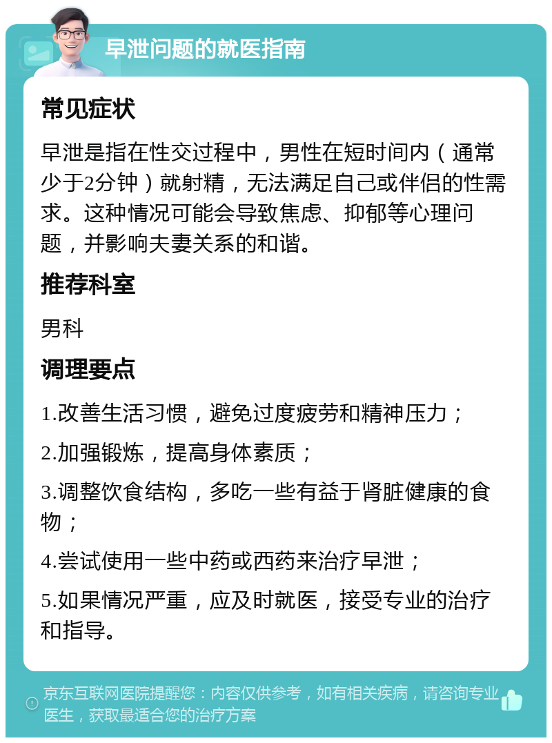 早泄问题的就医指南 常见症状 早泄是指在性交过程中，男性在短时间内（通常少于2分钟）就射精，无法满足自己或伴侣的性需求。这种情况可能会导致焦虑、抑郁等心理问题，并影响夫妻关系的和谐。 推荐科室 男科 调理要点 1.改善生活习惯，避免过度疲劳和精神压力； 2.加强锻炼，提高身体素质； 3.调整饮食结构，多吃一些有益于肾脏健康的食物； 4.尝试使用一些中药或西药来治疗早泄； 5.如果情况严重，应及时就医，接受专业的治疗和指导。