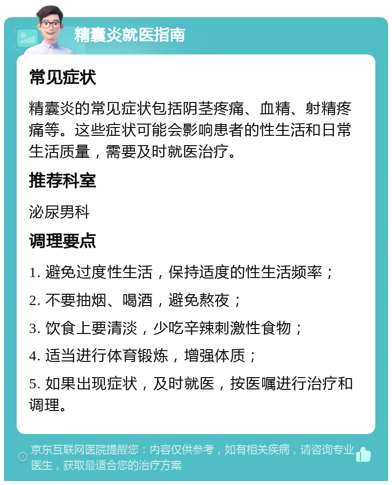 精囊炎就医指南 常见症状 精囊炎的常见症状包括阴茎疼痛、血精、射精疼痛等。这些症状可能会影响患者的性生活和日常生活质量，需要及时就医治疗。 推荐科室 泌尿男科 调理要点 1. 避免过度性生活，保持适度的性生活频率； 2. 不要抽烟、喝酒，避免熬夜； 3. 饮食上要清淡，少吃辛辣刺激性食物； 4. 适当进行体育锻炼，增强体质； 5. 如果出现症状，及时就医，按医嘱进行治疗和调理。