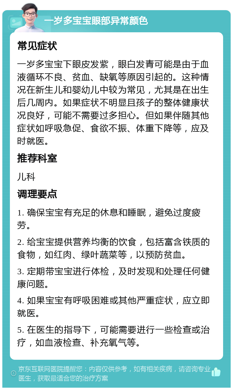 一岁多宝宝眼部异常颜色 常见症状 一岁多宝宝下眼皮发紫，眼白发青可能是由于血液循环不良、贫血、缺氧等原因引起的。这种情况在新生儿和婴幼儿中较为常见，尤其是在出生后几周内。如果症状不明显且孩子的整体健康状况良好，可能不需要过多担心。但如果伴随其他症状如呼吸急促、食欲不振、体重下降等，应及时就医。 推荐科室 儿科 调理要点 1. 确保宝宝有充足的休息和睡眠，避免过度疲劳。 2. 给宝宝提供营养均衡的饮食，包括富含铁质的食物，如红肉、绿叶蔬菜等，以预防贫血。 3. 定期带宝宝进行体检，及时发现和处理任何健康问题。 4. 如果宝宝有呼吸困难或其他严重症状，应立即就医。 5. 在医生的指导下，可能需要进行一些检查或治疗，如血液检查、补充氧气等。