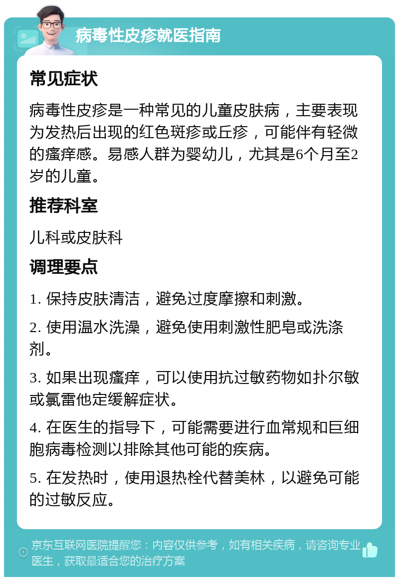 病毒性皮疹就医指南 常见症状 病毒性皮疹是一种常见的儿童皮肤病，主要表现为发热后出现的红色斑疹或丘疹，可能伴有轻微的瘙痒感。易感人群为婴幼儿，尤其是6个月至2岁的儿童。 推荐科室 儿科或皮肤科 调理要点 1. 保持皮肤清洁，避免过度摩擦和刺激。 2. 使用温水洗澡，避免使用刺激性肥皂或洗涤剂。 3. 如果出现瘙痒，可以使用抗过敏药物如扑尔敏或氯雷他定缓解症状。 4. 在医生的指导下，可能需要进行血常规和巨细胞病毒检测以排除其他可能的疾病。 5. 在发热时，使用退热栓代替美林，以避免可能的过敏反应。