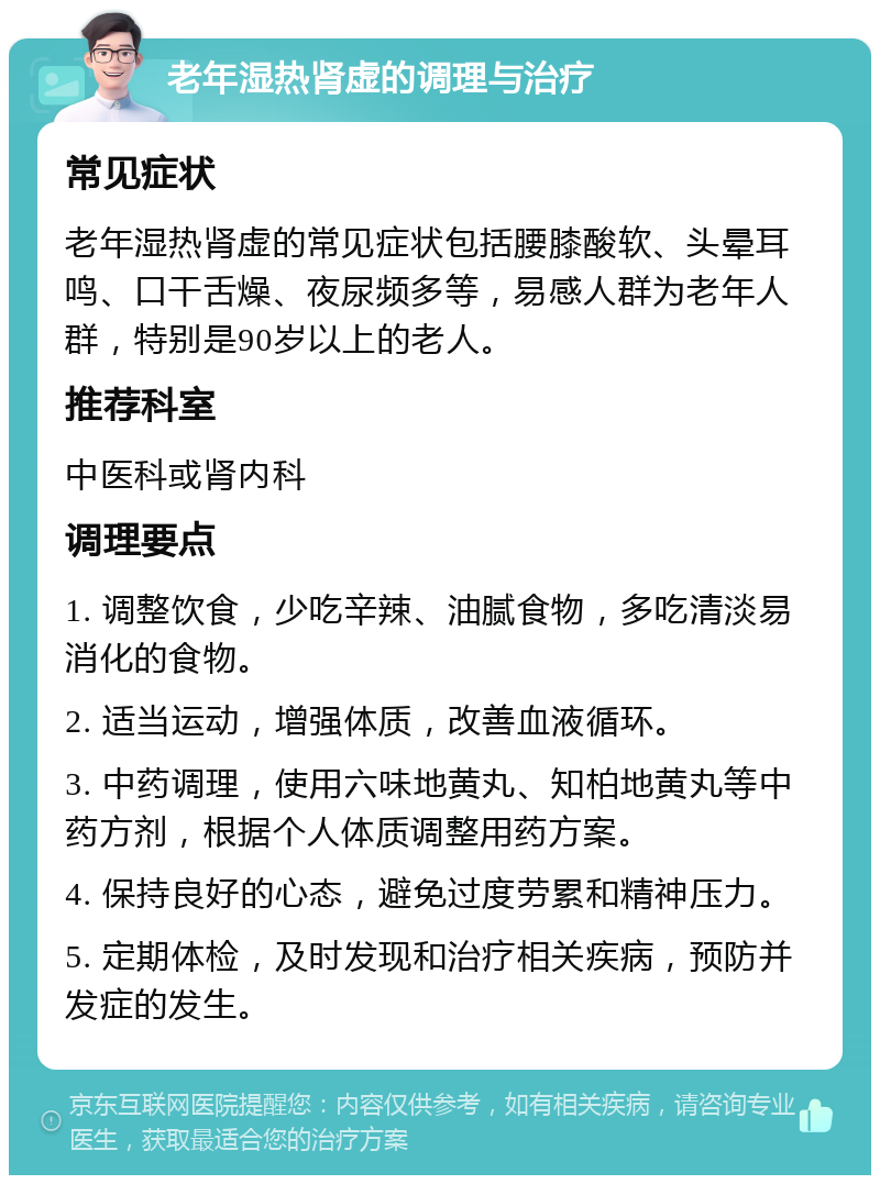 老年湿热肾虚的调理与治疗 常见症状 老年湿热肾虚的常见症状包括腰膝酸软、头晕耳鸣、口干舌燥、夜尿频多等，易感人群为老年人群，特别是90岁以上的老人。 推荐科室 中医科或肾内科 调理要点 1. 调整饮食，少吃辛辣、油腻食物，多吃清淡易消化的食物。 2. 适当运动，增强体质，改善血液循环。 3. 中药调理，使用六味地黄丸、知柏地黄丸等中药方剂，根据个人体质调整用药方案。 4. 保持良好的心态，避免过度劳累和精神压力。 5. 定期体检，及时发现和治疗相关疾病，预防并发症的发生。