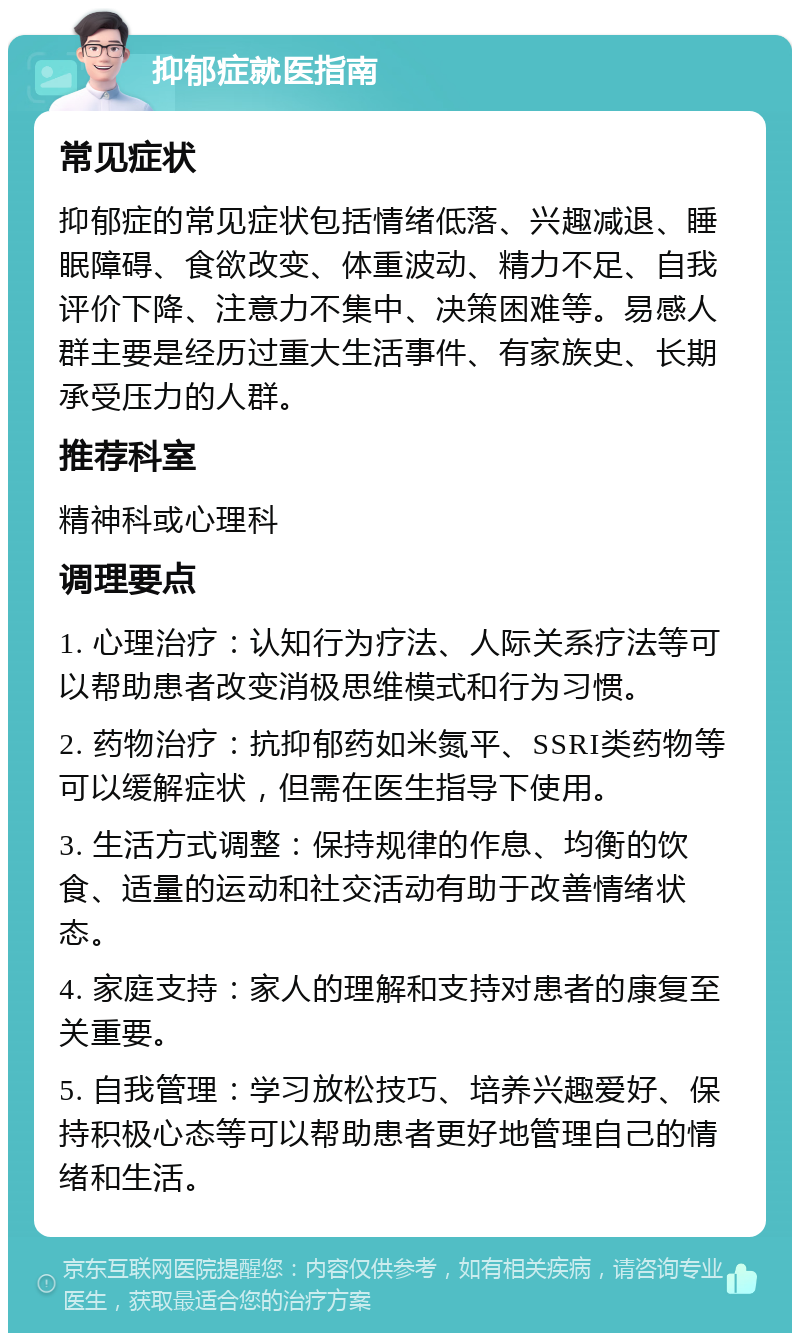 抑郁症就医指南 常见症状 抑郁症的常见症状包括情绪低落、兴趣减退、睡眠障碍、食欲改变、体重波动、精力不足、自我评价下降、注意力不集中、决策困难等。易感人群主要是经历过重大生活事件、有家族史、长期承受压力的人群。 推荐科室 精神科或心理科 调理要点 1. 心理治疗：认知行为疗法、人际关系疗法等可以帮助患者改变消极思维模式和行为习惯。 2. 药物治疗：抗抑郁药如米氮平、SSRI类药物等可以缓解症状，但需在医生指导下使用。 3. 生活方式调整：保持规律的作息、均衡的饮食、适量的运动和社交活动有助于改善情绪状态。 4. 家庭支持：家人的理解和支持对患者的康复至关重要。 5. 自我管理：学习放松技巧、培养兴趣爱好、保持积极心态等可以帮助患者更好地管理自己的情绪和生活。