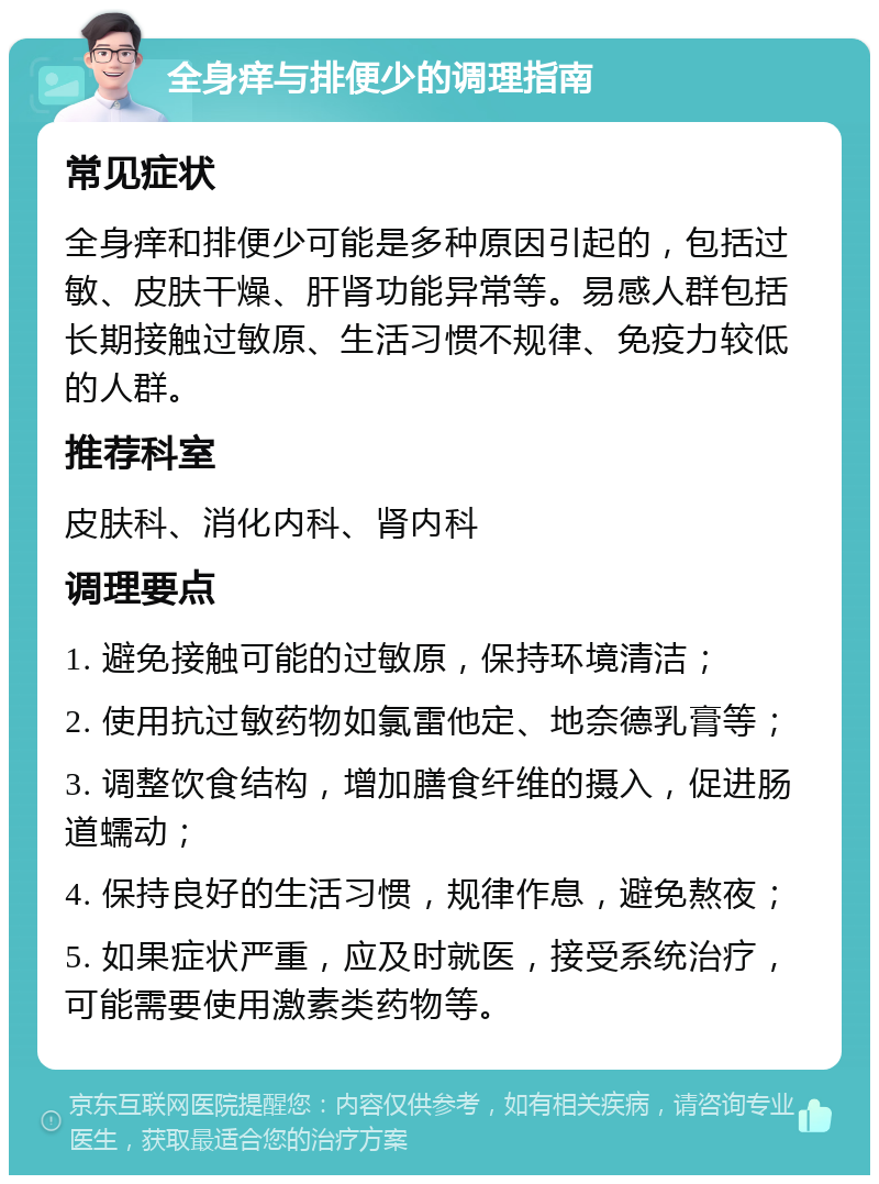 全身痒与排便少的调理指南 常见症状 全身痒和排便少可能是多种原因引起的，包括过敏、皮肤干燥、肝肾功能异常等。易感人群包括长期接触过敏原、生活习惯不规律、免疫力较低的人群。 推荐科室 皮肤科、消化内科、肾内科 调理要点 1. 避免接触可能的过敏原，保持环境清洁； 2. 使用抗过敏药物如氯雷他定、地奈德乳膏等； 3. 调整饮食结构，增加膳食纤维的摄入，促进肠道蠕动； 4. 保持良好的生活习惯，规律作息，避免熬夜； 5. 如果症状严重，应及时就医，接受系统治疗，可能需要使用激素类药物等。