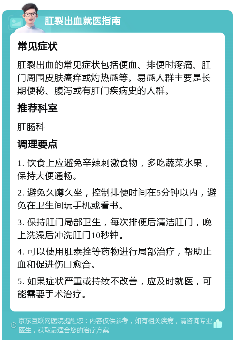 肛裂出血就医指南 常见症状 肛裂出血的常见症状包括便血、排便时疼痛、肛门周围皮肤瘙痒或灼热感等。易感人群主要是长期便秘、腹泻或有肛门疾病史的人群。 推荐科室 肛肠科 调理要点 1. 饮食上应避免辛辣刺激食物，多吃蔬菜水果，保持大便通畅。 2. 避免久蹲久坐，控制排便时间在5分钟以内，避免在卫生间玩手机或看书。 3. 保持肛门局部卫生，每次排便后清洁肛门，晚上洗澡后冲洗肛门10秒钟。 4. 可以使用肛泰拴等药物进行局部治疗，帮助止血和促进伤口愈合。 5. 如果症状严重或持续不改善，应及时就医，可能需要手术治疗。