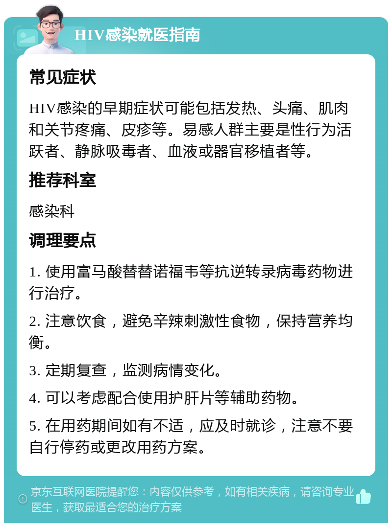 HIV感染就医指南 常见症状 HIV感染的早期症状可能包括发热、头痛、肌肉和关节疼痛、皮疹等。易感人群主要是性行为活跃者、静脉吸毒者、血液或器官移植者等。 推荐科室 感染科 调理要点 1. 使用富马酸替替诺福韦等抗逆转录病毒药物进行治疗。 2. 注意饮食，避免辛辣刺激性食物，保持营养均衡。 3. 定期复查，监测病情变化。 4. 可以考虑配合使用护肝片等辅助药物。 5. 在用药期间如有不适，应及时就诊，注意不要自行停药或更改用药方案。