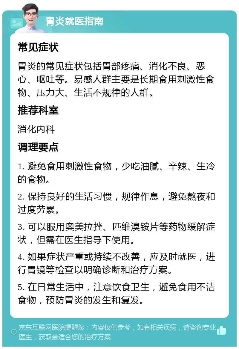 胃炎就医指南 常见症状 胃炎的常见症状包括胃部疼痛、消化不良、恶心、呕吐等。易感人群主要是长期食用刺激性食物、压力大、生活不规律的人群。 推荐科室 消化内科 调理要点 1. 避免食用刺激性食物，少吃油腻、辛辣、生冷的食物。 2. 保持良好的生活习惯，规律作息，避免熬夜和过度劳累。 3. 可以服用奥美拉挫、匹维溴铵片等药物缓解症状，但需在医生指导下使用。 4. 如果症状严重或持续不改善，应及时就医，进行胃镜等检查以明确诊断和治疗方案。 5. 在日常生活中，注意饮食卫生，避免食用不洁食物，预防胃炎的发生和复发。