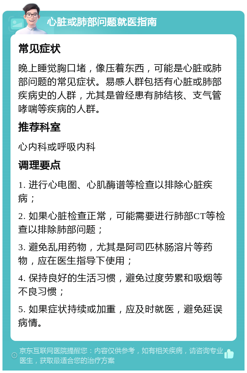 心脏或肺部问题就医指南 常见症状 晚上睡觉胸口堵，像压着东西，可能是心脏或肺部问题的常见症状。易感人群包括有心脏或肺部疾病史的人群，尤其是曾经患有肺结核、支气管哮喘等疾病的人群。 推荐科室 心内科或呼吸内科 调理要点 1. 进行心电图、心肌酶谱等检查以排除心脏疾病； 2. 如果心脏检查正常，可能需要进行肺部CT等检查以排除肺部问题； 3. 避免乱用药物，尤其是阿司匹林肠溶片等药物，应在医生指导下使用； 4. 保持良好的生活习惯，避免过度劳累和吸烟等不良习惯； 5. 如果症状持续或加重，应及时就医，避免延误病情。