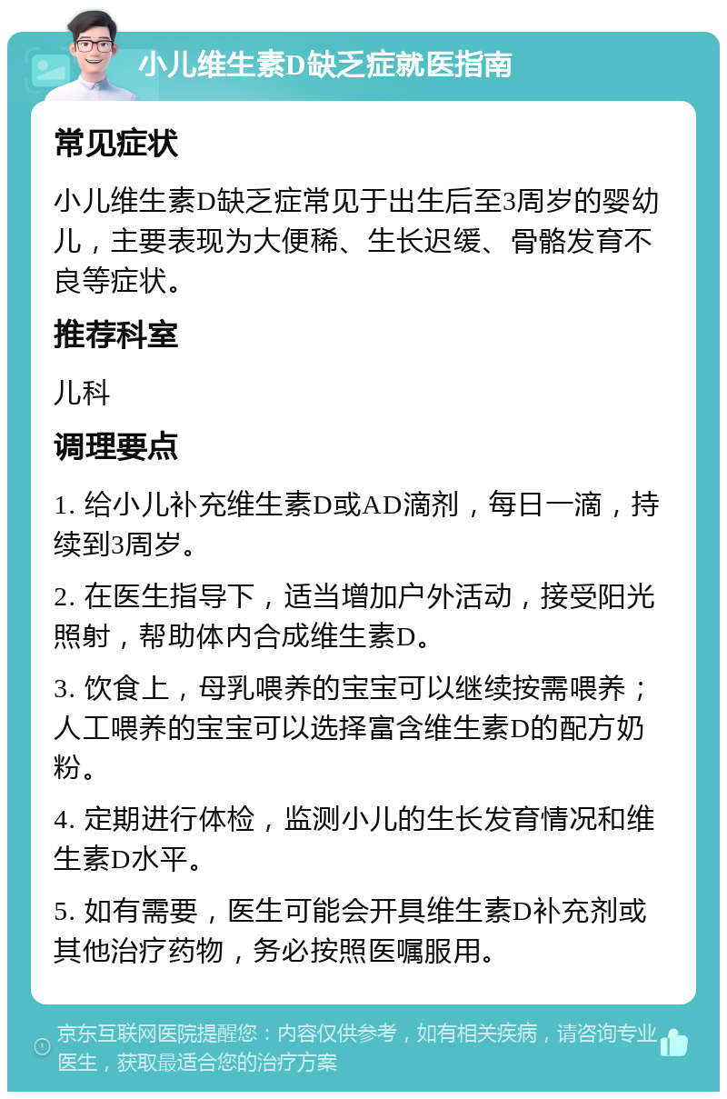 小儿维生素D缺乏症就医指南 常见症状 小儿维生素D缺乏症常见于出生后至3周岁的婴幼儿，主要表现为大便稀、生长迟缓、骨骼发育不良等症状。 推荐科室 儿科 调理要点 1. 给小儿补充维生素D或AD滴剂，每日一滴，持续到3周岁。 2. 在医生指导下，适当增加户外活动，接受阳光照射，帮助体内合成维生素D。 3. 饮食上，母乳喂养的宝宝可以继续按需喂养；人工喂养的宝宝可以选择富含维生素D的配方奶粉。 4. 定期进行体检，监测小儿的生长发育情况和维生素D水平。 5. 如有需要，医生可能会开具维生素D补充剂或其他治疗药物，务必按照医嘱服用。