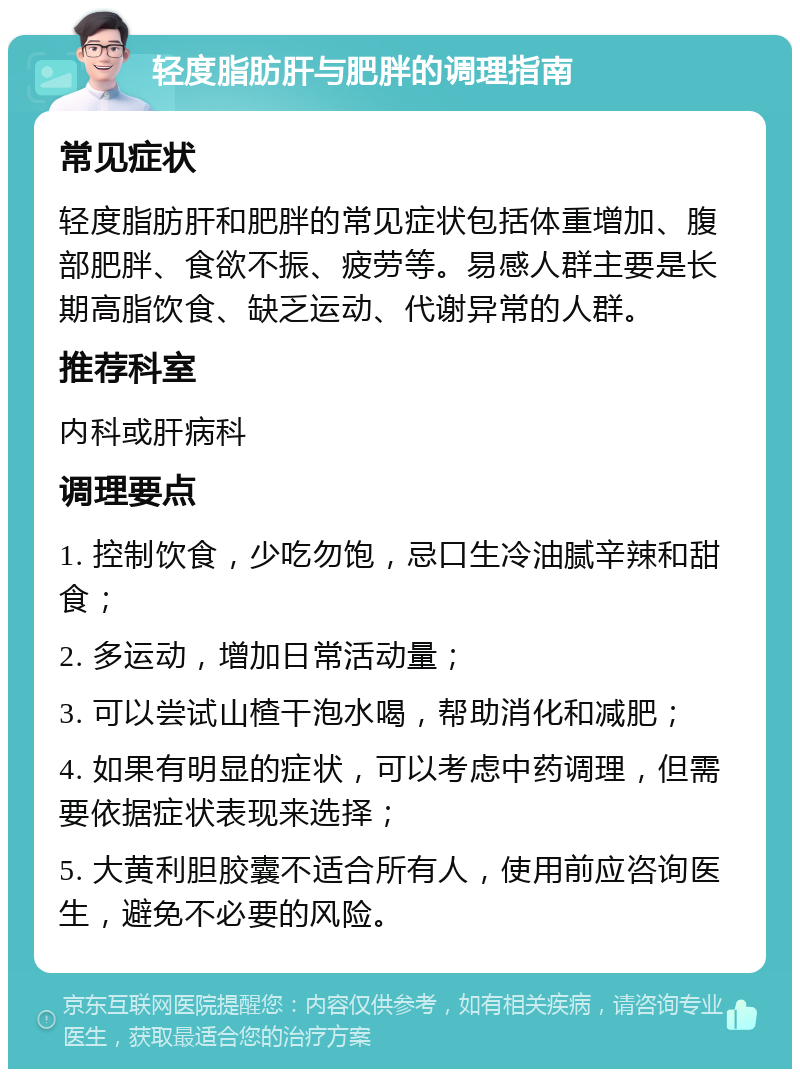 轻度脂肪肝与肥胖的调理指南 常见症状 轻度脂肪肝和肥胖的常见症状包括体重增加、腹部肥胖、食欲不振、疲劳等。易感人群主要是长期高脂饮食、缺乏运动、代谢异常的人群。 推荐科室 内科或肝病科 调理要点 1. 控制饮食，少吃勿饱，忌口生冷油腻辛辣和甜食； 2. 多运动，增加日常活动量； 3. 可以尝试山楂干泡水喝，帮助消化和减肥； 4. 如果有明显的症状，可以考虑中药调理，但需要依据症状表现来选择； 5. 大黄利胆胶囊不适合所有人，使用前应咨询医生，避免不必要的风险。