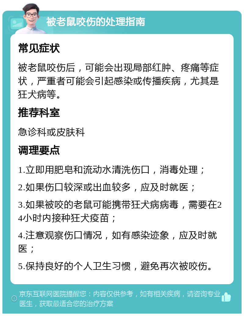 被老鼠咬伤的处理指南 常见症状 被老鼠咬伤后，可能会出现局部红肿、疼痛等症状，严重者可能会引起感染或传播疾病，尤其是狂犬病等。 推荐科室 急诊科或皮肤科 调理要点 1.立即用肥皂和流动水清洗伤口，消毒处理； 2.如果伤口较深或出血较多，应及时就医； 3.如果被咬的老鼠可能携带狂犬病病毒，需要在24小时内接种狂犬疫苗； 4.注意观察伤口情况，如有感染迹象，应及时就医； 5.保持良好的个人卫生习惯，避免再次被咬伤。