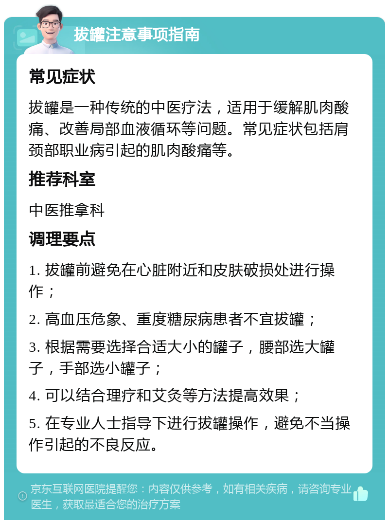 拔罐注意事项指南 常见症状 拔罐是一种传统的中医疗法，适用于缓解肌肉酸痛、改善局部血液循环等问题。常见症状包括肩颈部职业病引起的肌肉酸痛等。 推荐科室 中医推拿科 调理要点 1. 拔罐前避免在心脏附近和皮肤破损处进行操作； 2. 高血压危象、重度糖尿病患者不宜拔罐； 3. 根据需要选择合适大小的罐子，腰部选大罐子，手部选小罐子； 4. 可以结合理疗和艾灸等方法提高效果； 5. 在专业人士指导下进行拔罐操作，避免不当操作引起的不良反应。