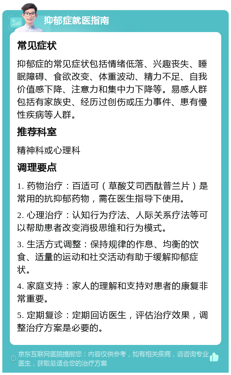 抑郁症就医指南 常见症状 抑郁症的常见症状包括情绪低落、兴趣丧失、睡眠障碍、食欲改变、体重波动、精力不足、自我价值感下降、注意力和集中力下降等。易感人群包括有家族史、经历过创伤或压力事件、患有慢性疾病等人群。 推荐科室 精神科或心理科 调理要点 1. 药物治疗：百适可（草酸艾司西酞普兰片）是常用的抗抑郁药物，需在医生指导下使用。 2. 心理治疗：认知行为疗法、人际关系疗法等可以帮助患者改变消极思维和行为模式。 3. 生活方式调整：保持规律的作息、均衡的饮食、适量的运动和社交活动有助于缓解抑郁症状。 4. 家庭支持：家人的理解和支持对患者的康复非常重要。 5. 定期复诊：定期回访医生，评估治疗效果，调整治疗方案是必要的。