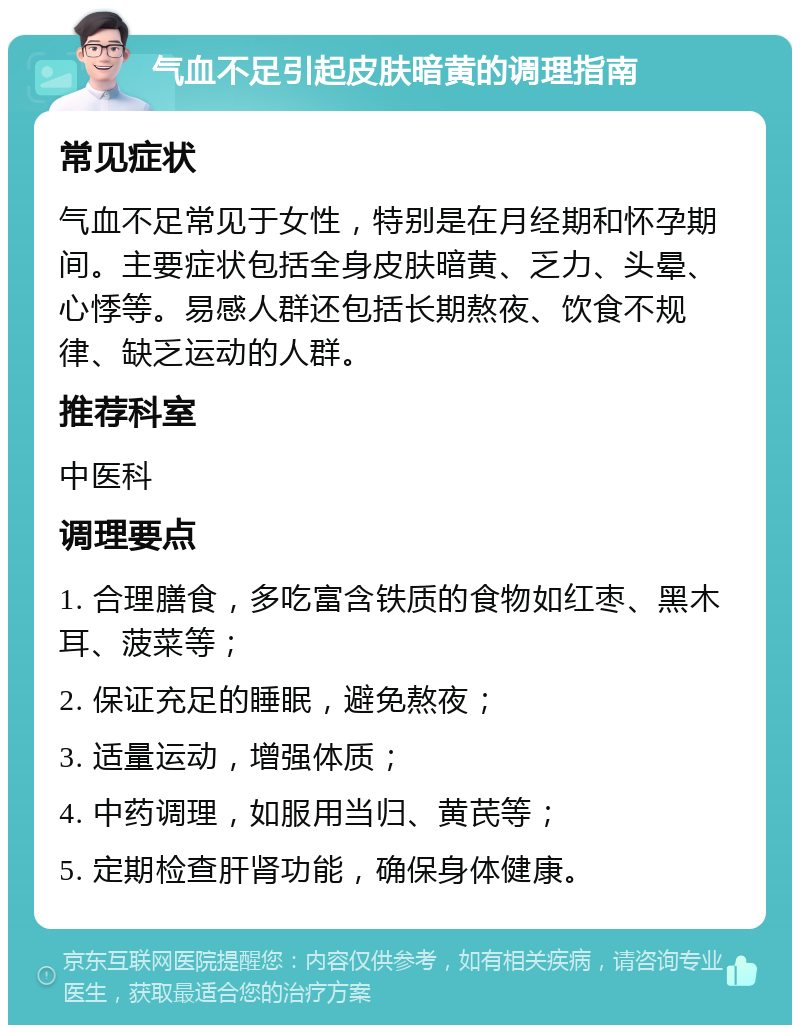 气血不足引起皮肤暗黄的调理指南 常见症状 气血不足常见于女性，特别是在月经期和怀孕期间。主要症状包括全身皮肤暗黄、乏力、头晕、心悸等。易感人群还包括长期熬夜、饮食不规律、缺乏运动的人群。 推荐科室 中医科 调理要点 1. 合理膳食，多吃富含铁质的食物如红枣、黑木耳、菠菜等； 2. 保证充足的睡眠，避免熬夜； 3. 适量运动，增强体质； 4. 中药调理，如服用当归、黄芪等； 5. 定期检查肝肾功能，确保身体健康。