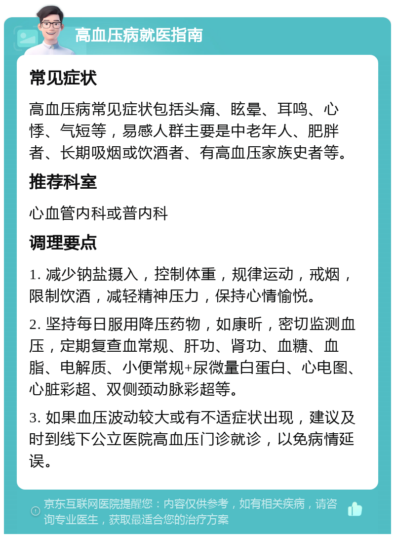 高血压病就医指南 常见症状 高血压病常见症状包括头痛、眩晕、耳鸣、心悸、气短等，易感人群主要是中老年人、肥胖者、长期吸烟或饮酒者、有高血压家族史者等。 推荐科室 心血管内科或普内科 调理要点 1. 减少钠盐摄入，控制体重，规律运动，戒烟，限制饮酒，减轻精神压力，保持心情愉悦。 2. 坚持每日服用降压药物，如康昕，密切监测血压，定期复查血常规、肝功、肾功、血糖、血脂、电解质、小便常规+尿微量白蛋白、心电图、心脏彩超、双侧颈动脉彩超等。 3. 如果血压波动较大或有不适症状出现，建议及时到线下公立医院高血压门诊就诊，以免病情延误。