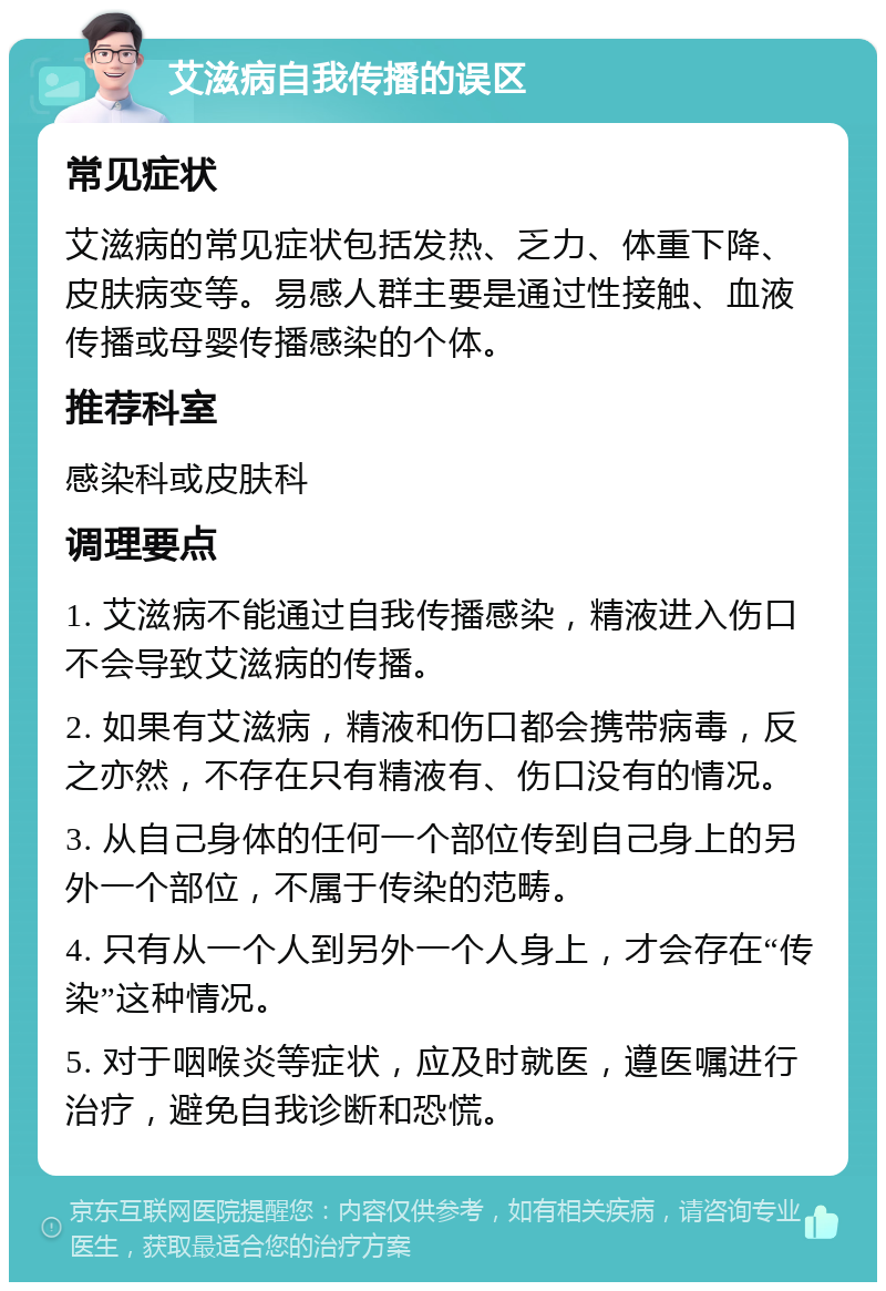 艾滋病自我传播的误区 常见症状 艾滋病的常见症状包括发热、乏力、体重下降、皮肤病变等。易感人群主要是通过性接触、血液传播或母婴传播感染的个体。 推荐科室 感染科或皮肤科 调理要点 1. 艾滋病不能通过自我传播感染，精液进入伤口不会导致艾滋病的传播。 2. 如果有艾滋病，精液和伤口都会携带病毒，反之亦然，不存在只有精液有、伤口没有的情况。 3. 从自己身体的任何一个部位传到自己身上的另外一个部位，不属于传染的范畴。 4. 只有从一个人到另外一个人身上，才会存在“传染”这种情况。 5. 对于咽喉炎等症状，应及时就医，遵医嘱进行治疗，避免自我诊断和恐慌。