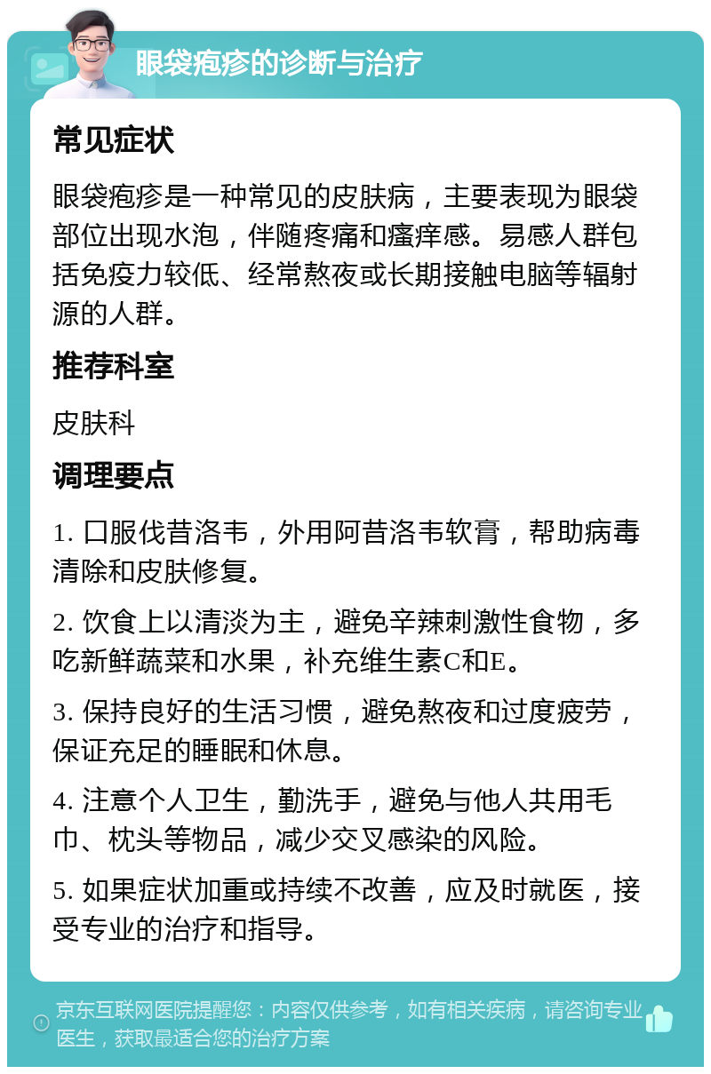 眼袋疱疹的诊断与治疗 常见症状 眼袋疱疹是一种常见的皮肤病，主要表现为眼袋部位出现水泡，伴随疼痛和瘙痒感。易感人群包括免疫力较低、经常熬夜或长期接触电脑等辐射源的人群。 推荐科室 皮肤科 调理要点 1. 口服伐昔洛韦，外用阿昔洛韦软膏，帮助病毒清除和皮肤修复。 2. 饮食上以清淡为主，避免辛辣刺激性食物，多吃新鲜蔬菜和水果，补充维生素C和E。 3. 保持良好的生活习惯，避免熬夜和过度疲劳，保证充足的睡眠和休息。 4. 注意个人卫生，勤洗手，避免与他人共用毛巾、枕头等物品，减少交叉感染的风险。 5. 如果症状加重或持续不改善，应及时就医，接受专业的治疗和指导。