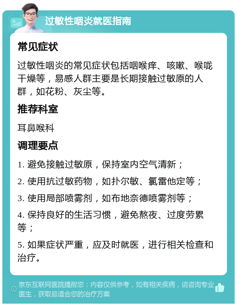 过敏性咽炎就医指南 常见症状 过敏性咽炎的常见症状包括咽喉痒、咳嗽、喉咙干燥等，易感人群主要是长期接触过敏原的人群，如花粉、灰尘等。 推荐科室 耳鼻喉科 调理要点 1. 避免接触过敏原，保持室内空气清新； 2. 使用抗过敏药物，如扑尔敏、氯雷他定等； 3. 使用局部喷雾剂，如布地奈德喷雾剂等； 4. 保持良好的生活习惯，避免熬夜、过度劳累等； 5. 如果症状严重，应及时就医，进行相关检查和治疗。