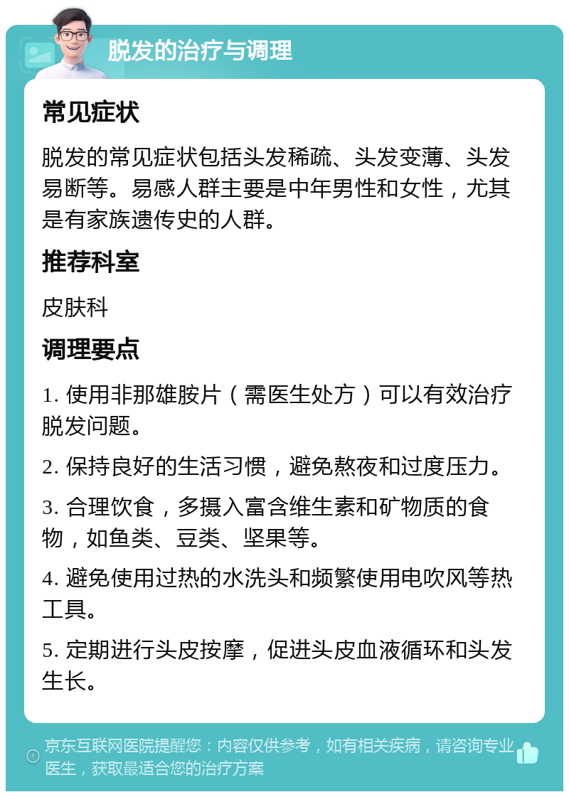 脱发的治疗与调理 常见症状 脱发的常见症状包括头发稀疏、头发变薄、头发易断等。易感人群主要是中年男性和女性，尤其是有家族遗传史的人群。 推荐科室 皮肤科 调理要点 1. 使用非那雄胺片（需医生处方）可以有效治疗脱发问题。 2. 保持良好的生活习惯，避免熬夜和过度压力。 3. 合理饮食，多摄入富含维生素和矿物质的食物，如鱼类、豆类、坚果等。 4. 避免使用过热的水洗头和频繁使用电吹风等热工具。 5. 定期进行头皮按摩，促进头皮血液循环和头发生长。