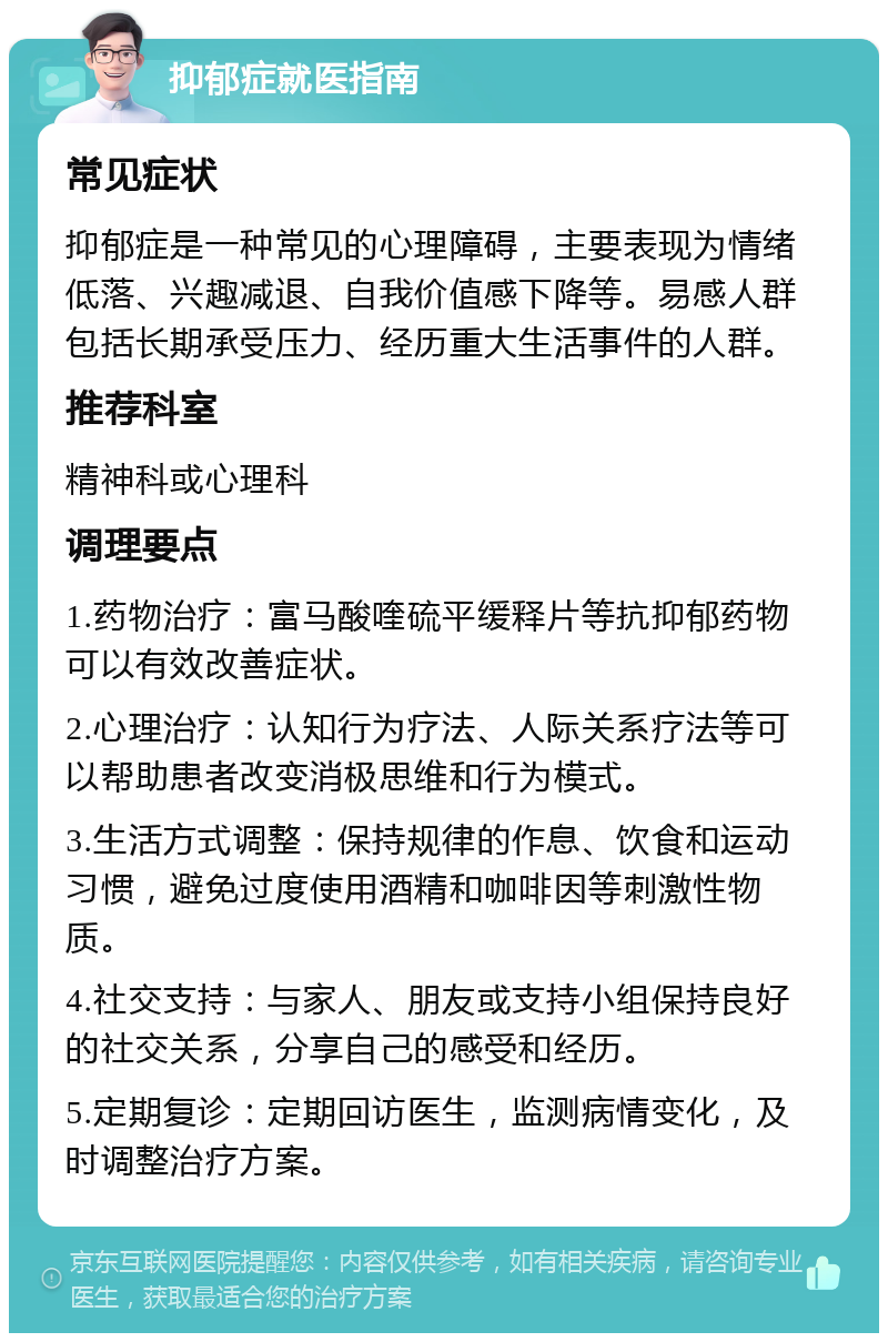 抑郁症就医指南 常见症状 抑郁症是一种常见的心理障碍，主要表现为情绪低落、兴趣减退、自我价值感下降等。易感人群包括长期承受压力、经历重大生活事件的人群。 推荐科室 精神科或心理科 调理要点 1.药物治疗：富马酸喹硫平缓释片等抗抑郁药物可以有效改善症状。 2.心理治疗：认知行为疗法、人际关系疗法等可以帮助患者改变消极思维和行为模式。 3.生活方式调整：保持规律的作息、饮食和运动习惯，避免过度使用酒精和咖啡因等刺激性物质。 4.社交支持：与家人、朋友或支持小组保持良好的社交关系，分享自己的感受和经历。 5.定期复诊：定期回访医生，监测病情变化，及时调整治疗方案。