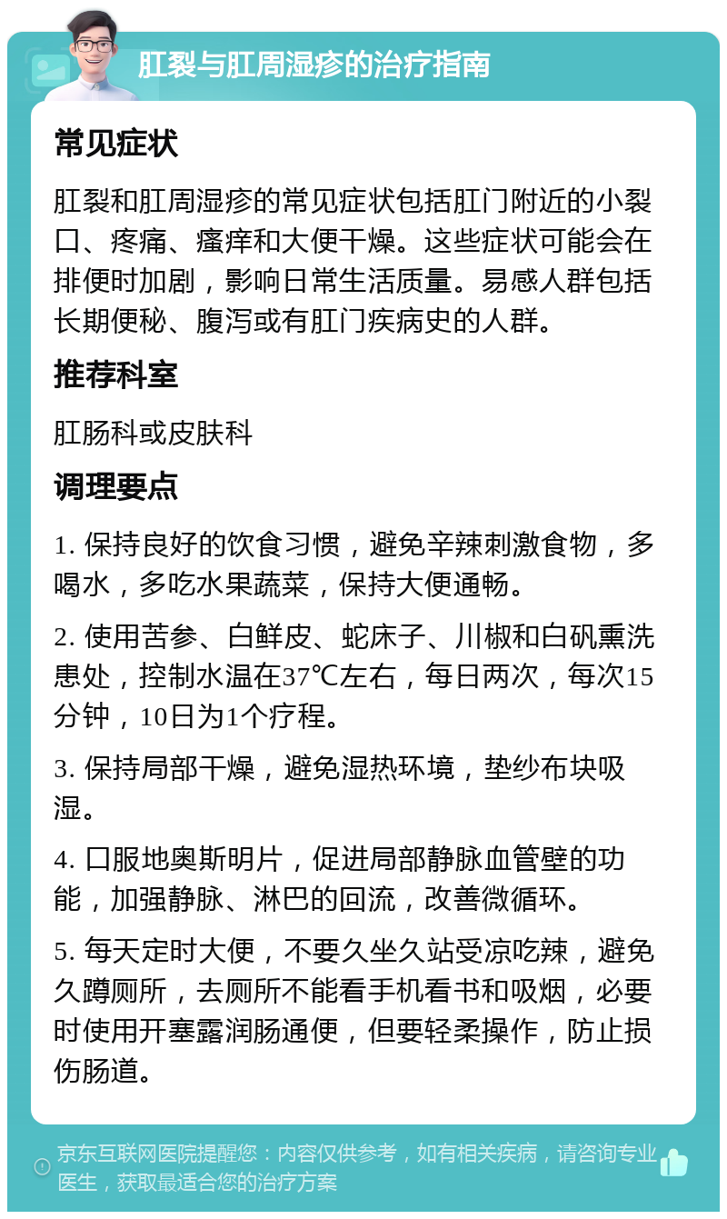 肛裂与肛周湿疹的治疗指南 常见症状 肛裂和肛周湿疹的常见症状包括肛门附近的小裂口、疼痛、瘙痒和大便干燥。这些症状可能会在排便时加剧，影响日常生活质量。易感人群包括长期便秘、腹泻或有肛门疾病史的人群。 推荐科室 肛肠科或皮肤科 调理要点 1. 保持良好的饮食习惯，避免辛辣刺激食物，多喝水，多吃水果蔬菜，保持大便通畅。 2. 使用苦参、白鲜皮、蛇床子、川椒和白矾熏洗患处，控制水温在37℃左右，每日两次，每次15分钟，10日为1个疗程。 3. 保持局部干燥，避免湿热环境，垫纱布块吸湿。 4. 口服地奥斯明片，促进局部静脉血管壁的功能，加强静脉、淋巴的回流，改善微循环。 5. 每天定时大便，不要久坐久站受凉吃辣，避免久蹲厕所，去厕所不能看手机看书和吸烟，必要时使用开塞露润肠通便，但要轻柔操作，防止损伤肠道。