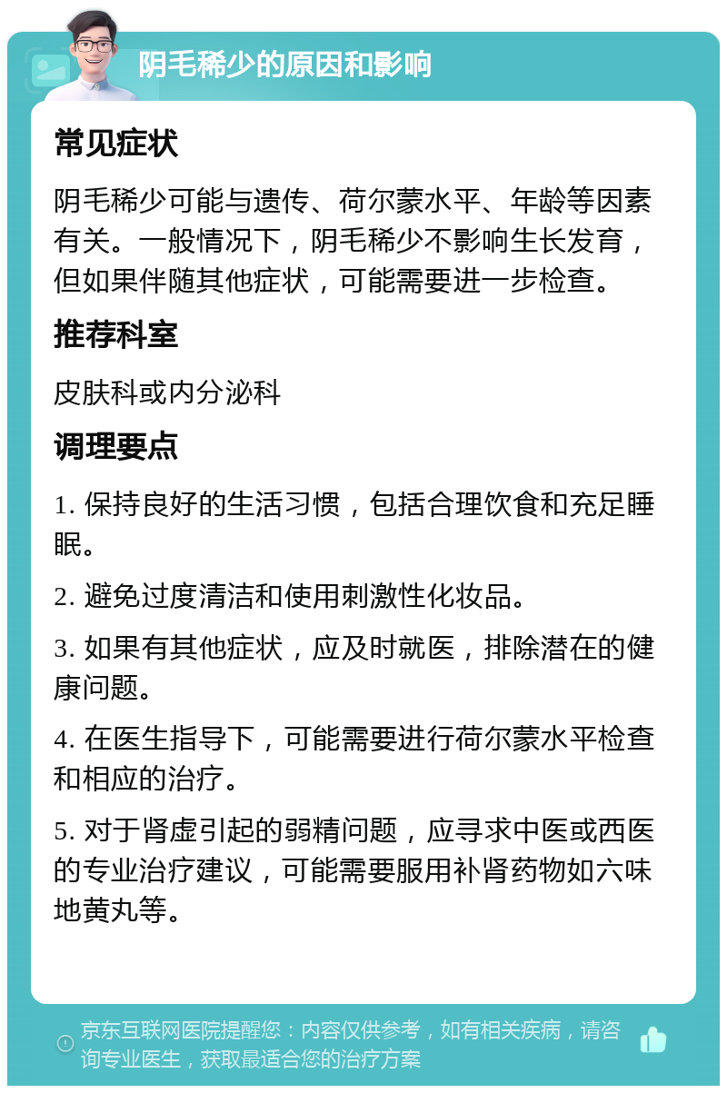 阴毛稀少的原因和影响 常见症状 阴毛稀少可能与遗传、荷尔蒙水平、年龄等因素有关。一般情况下，阴毛稀少不影响生长发育，但如果伴随其他症状，可能需要进一步检查。 推荐科室 皮肤科或内分泌科 调理要点 1. 保持良好的生活习惯，包括合理饮食和充足睡眠。 2. 避免过度清洁和使用刺激性化妆品。 3. 如果有其他症状，应及时就医，排除潜在的健康问题。 4. 在医生指导下，可能需要进行荷尔蒙水平检查和相应的治疗。 5. 对于肾虚引起的弱精问题，应寻求中医或西医的专业治疗建议，可能需要服用补肾药物如六味地黄丸等。