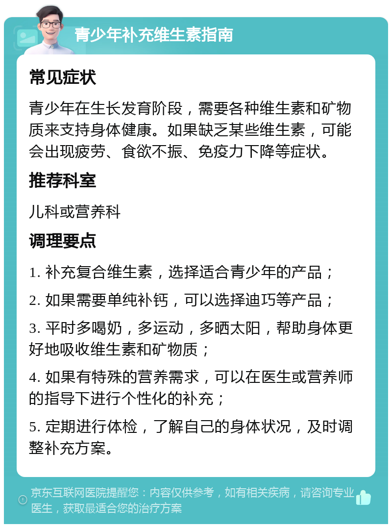 青少年补充维生素指南 常见症状 青少年在生长发育阶段，需要各种维生素和矿物质来支持身体健康。如果缺乏某些维生素，可能会出现疲劳、食欲不振、免疫力下降等症状。 推荐科室 儿科或营养科 调理要点 1. 补充复合维生素，选择适合青少年的产品； 2. 如果需要单纯补钙，可以选择迪巧等产品； 3. 平时多喝奶，多运动，多晒太阳，帮助身体更好地吸收维生素和矿物质； 4. 如果有特殊的营养需求，可以在医生或营养师的指导下进行个性化的补充； 5. 定期进行体检，了解自己的身体状况，及时调整补充方案。