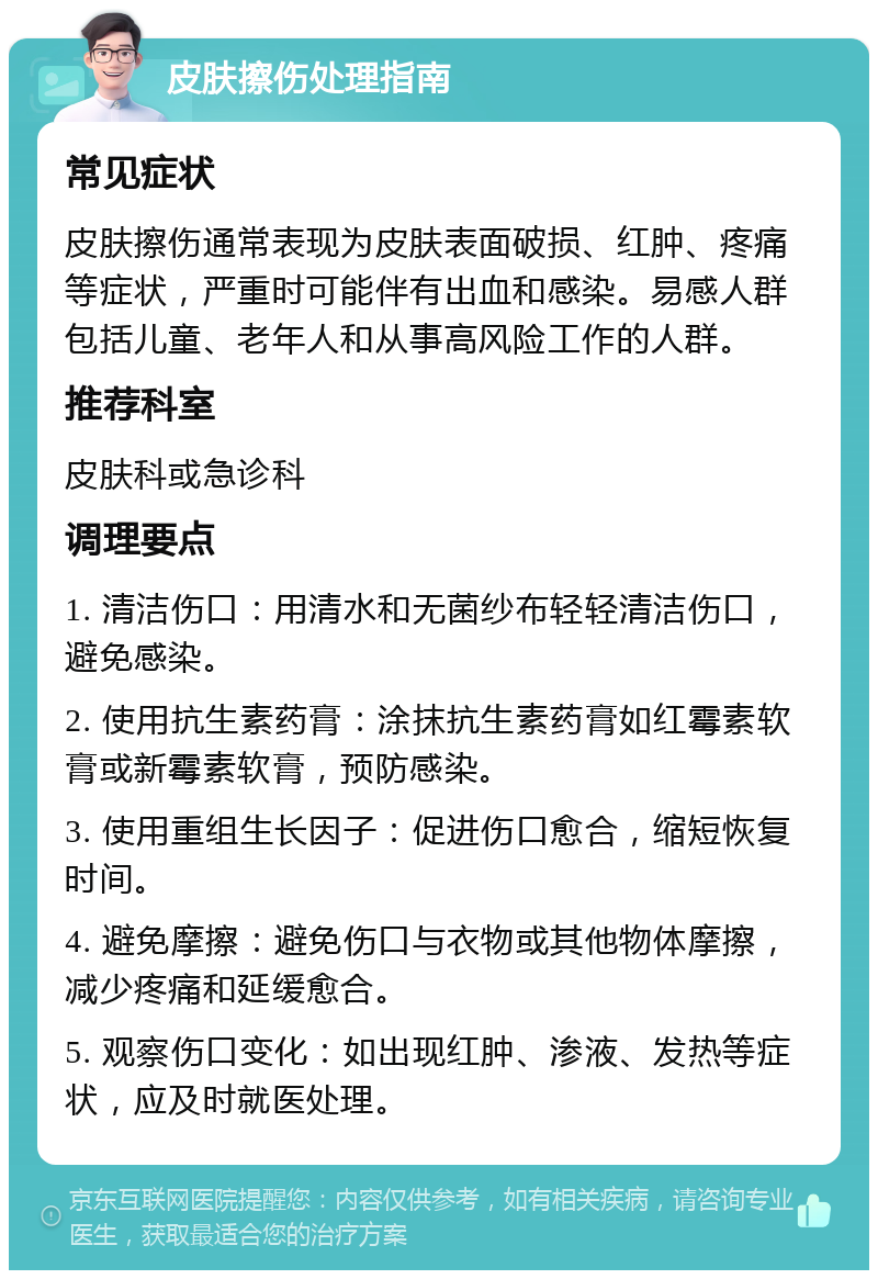 皮肤擦伤处理指南 常见症状 皮肤擦伤通常表现为皮肤表面破损、红肿、疼痛等症状，严重时可能伴有出血和感染。易感人群包括儿童、老年人和从事高风险工作的人群。 推荐科室 皮肤科或急诊科 调理要点 1. 清洁伤口：用清水和无菌纱布轻轻清洁伤口，避免感染。 2. 使用抗生素药膏：涂抹抗生素药膏如红霉素软膏或新霉素软膏，预防感染。 3. 使用重组生长因子：促进伤口愈合，缩短恢复时间。 4. 避免摩擦：避免伤口与衣物或其他物体摩擦，减少疼痛和延缓愈合。 5. 观察伤口变化：如出现红肿、渗液、发热等症状，应及时就医处理。