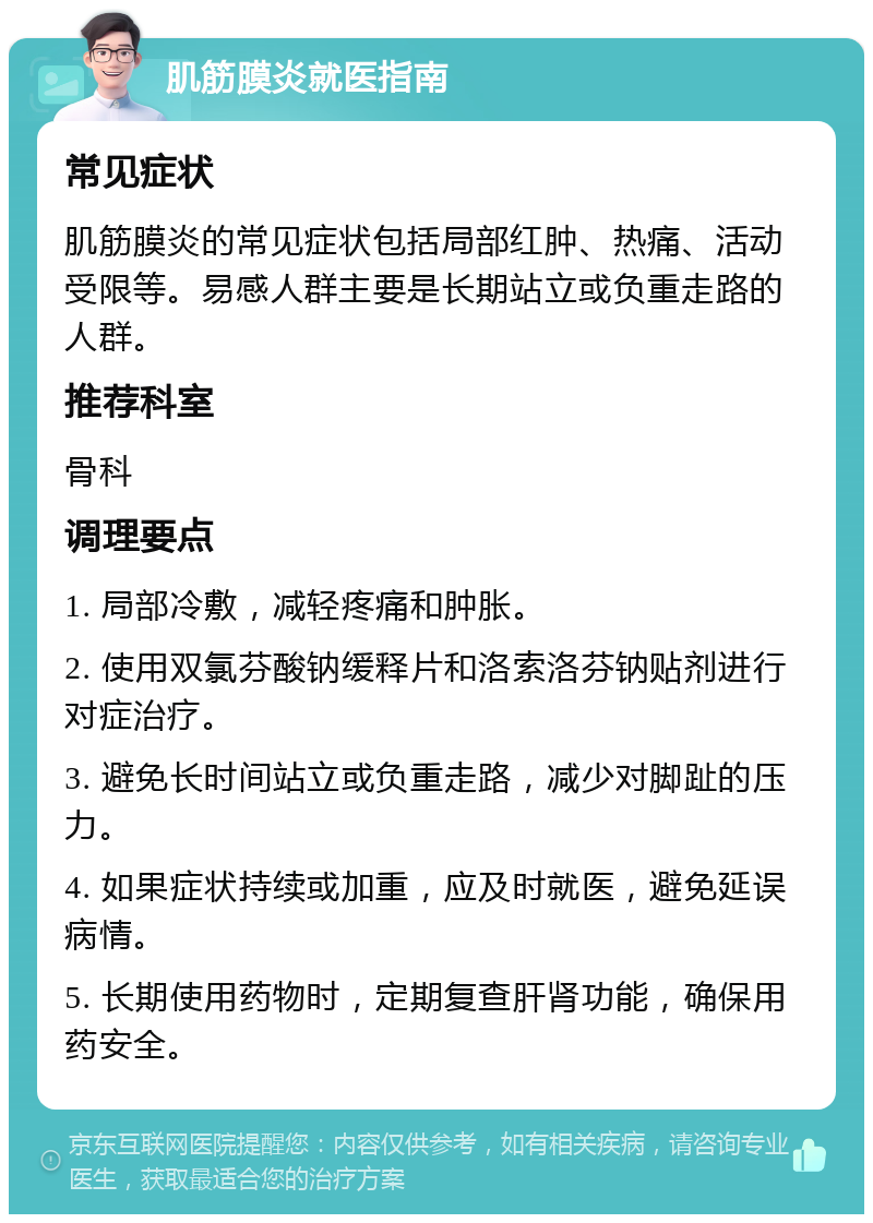 肌筋膜炎就医指南 常见症状 肌筋膜炎的常见症状包括局部红肿、热痛、活动受限等。易感人群主要是长期站立或负重走路的人群。 推荐科室 骨科 调理要点 1. 局部冷敷，减轻疼痛和肿胀。 2. 使用双氯芬酸钠缓释片和洛索洛芬钠贴剂进行对症治疗。 3. 避免长时间站立或负重走路，减少对脚趾的压力。 4. 如果症状持续或加重，应及时就医，避免延误病情。 5. 长期使用药物时，定期复查肝肾功能，确保用药安全。