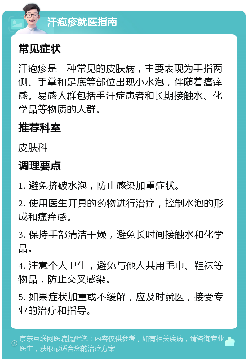 汗疱疹就医指南 常见症状 汗疱疹是一种常见的皮肤病，主要表现为手指两侧、手掌和足底等部位出现小水泡，伴随着瘙痒感。易感人群包括手汗症患者和长期接触水、化学品等物质的人群。 推荐科室 皮肤科 调理要点 1. 避免挤破水泡，防止感染加重症状。 2. 使用医生开具的药物进行治疗，控制水泡的形成和瘙痒感。 3. 保持手部清洁干燥，避免长时间接触水和化学品。 4. 注意个人卫生，避免与他人共用毛巾、鞋袜等物品，防止交叉感染。 5. 如果症状加重或不缓解，应及时就医，接受专业的治疗和指导。