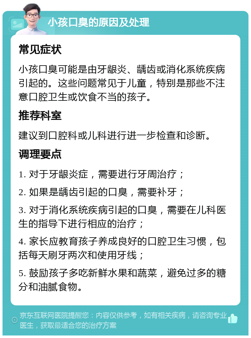 小孩口臭的原因及处理 常见症状 小孩口臭可能是由牙龈炎、龋齿或消化系统疾病引起的。这些问题常见于儿童，特别是那些不注意口腔卫生或饮食不当的孩子。 推荐科室 建议到口腔科或儿科进行进一步检查和诊断。 调理要点 1. 对于牙龈炎症，需要进行牙周治疗； 2. 如果是龋齿引起的口臭，需要补牙； 3. 对于消化系统疾病引起的口臭，需要在儿科医生的指导下进行相应的治疗； 4. 家长应教育孩子养成良好的口腔卫生习惯，包括每天刷牙两次和使用牙线； 5. 鼓励孩子多吃新鲜水果和蔬菜，避免过多的糖分和油腻食物。