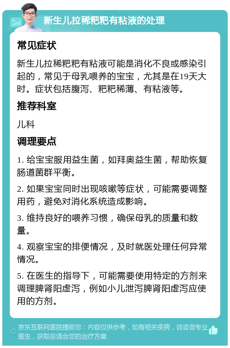 新生儿拉稀粑粑有粘液的处理 常见症状 新生儿拉稀粑粑有粘液可能是消化不良或感染引起的，常见于母乳喂养的宝宝，尤其是在19天大时。症状包括腹泻、粑粑稀薄、有粘液等。 推荐科室 儿科 调理要点 1. 给宝宝服用益生菌，如拜奥益生菌，帮助恢复肠道菌群平衡。 2. 如果宝宝同时出现咳嗽等症状，可能需要调整用药，避免对消化系统造成影响。 3. 维持良好的喂养习惯，确保母乳的质量和数量。 4. 观察宝宝的排便情况，及时就医处理任何异常情况。 5. 在医生的指导下，可能需要使用特定的方剂来调理脾肾阳虚泻，例如小儿泄泻脾肾阳虚泻应使用的方剂。