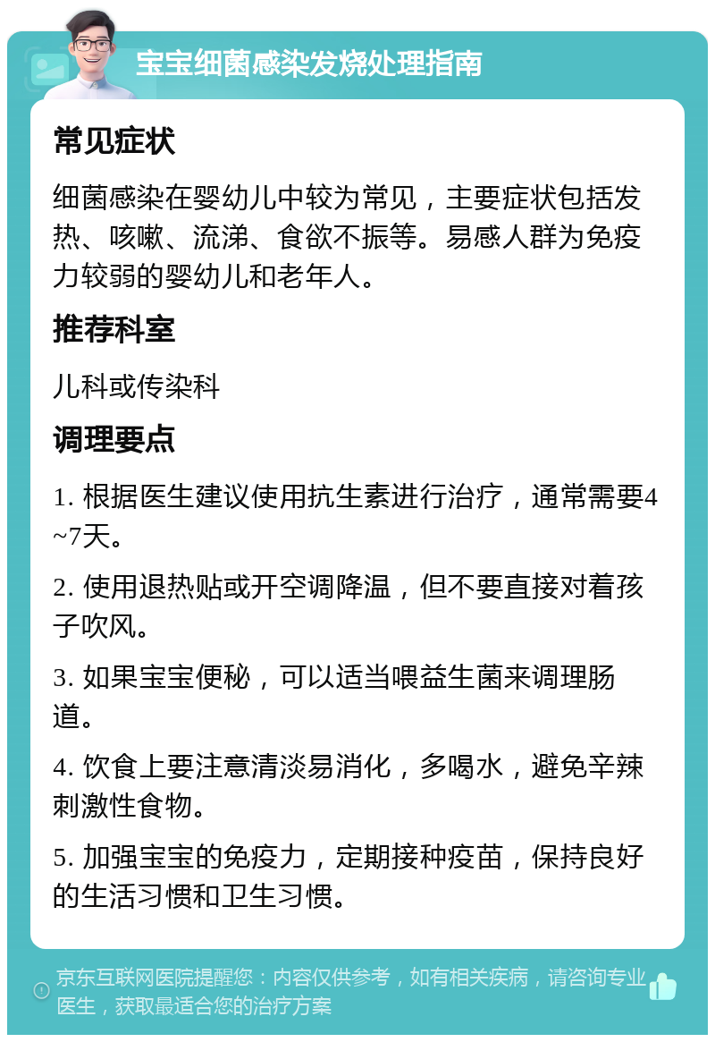 宝宝细菌感染发烧处理指南 常见症状 细菌感染在婴幼儿中较为常见，主要症状包括发热、咳嗽、流涕、食欲不振等。易感人群为免疫力较弱的婴幼儿和老年人。 推荐科室 儿科或传染科 调理要点 1. 根据医生建议使用抗生素进行治疗，通常需要4~7天。 2. 使用退热贴或开空调降温，但不要直接对着孩子吹风。 3. 如果宝宝便秘，可以适当喂益生菌来调理肠道。 4. 饮食上要注意清淡易消化，多喝水，避免辛辣刺激性食物。 5. 加强宝宝的免疫力，定期接种疫苗，保持良好的生活习惯和卫生习惯。