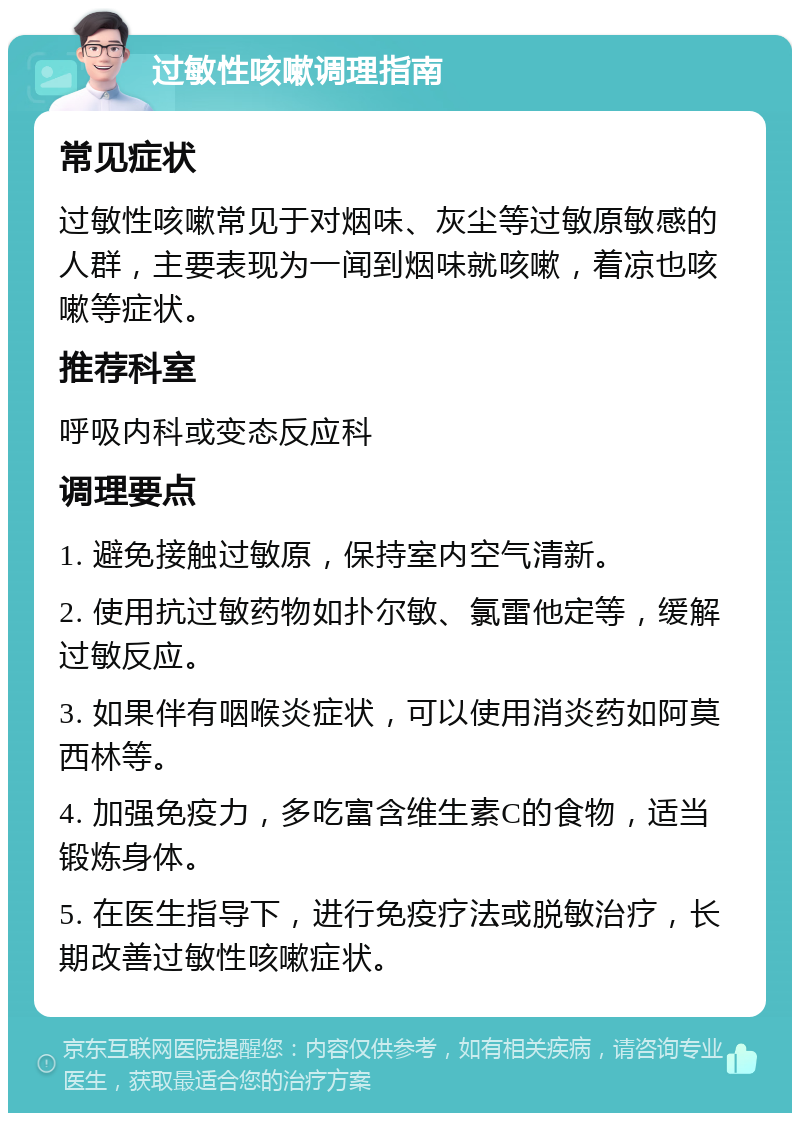 过敏性咳嗽调理指南 常见症状 过敏性咳嗽常见于对烟味、灰尘等过敏原敏感的人群，主要表现为一闻到烟味就咳嗽，着凉也咳嗽等症状。 推荐科室 呼吸内科或变态反应科 调理要点 1. 避免接触过敏原，保持室内空气清新。 2. 使用抗过敏药物如扑尔敏、氯雷他定等，缓解过敏反应。 3. 如果伴有咽喉炎症状，可以使用消炎药如阿莫西林等。 4. 加强免疫力，多吃富含维生素C的食物，适当锻炼身体。 5. 在医生指导下，进行免疫疗法或脱敏治疗，长期改善过敏性咳嗽症状。