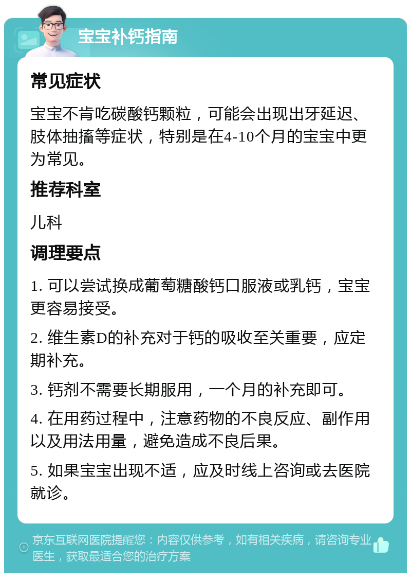 宝宝补钙指南 常见症状 宝宝不肯吃碳酸钙颗粒，可能会出现出牙延迟、肢体抽搐等症状，特别是在4-10个月的宝宝中更为常见。 推荐科室 儿科 调理要点 1. 可以尝试换成葡萄糖酸钙口服液或乳钙，宝宝更容易接受。 2. 维生素D的补充对于钙的吸收至关重要，应定期补充。 3. 钙剂不需要长期服用，一个月的补充即可。 4. 在用药过程中，注意药物的不良反应、副作用以及用法用量，避免造成不良后果。 5. 如果宝宝出现不适，应及时线上咨询或去医院就诊。