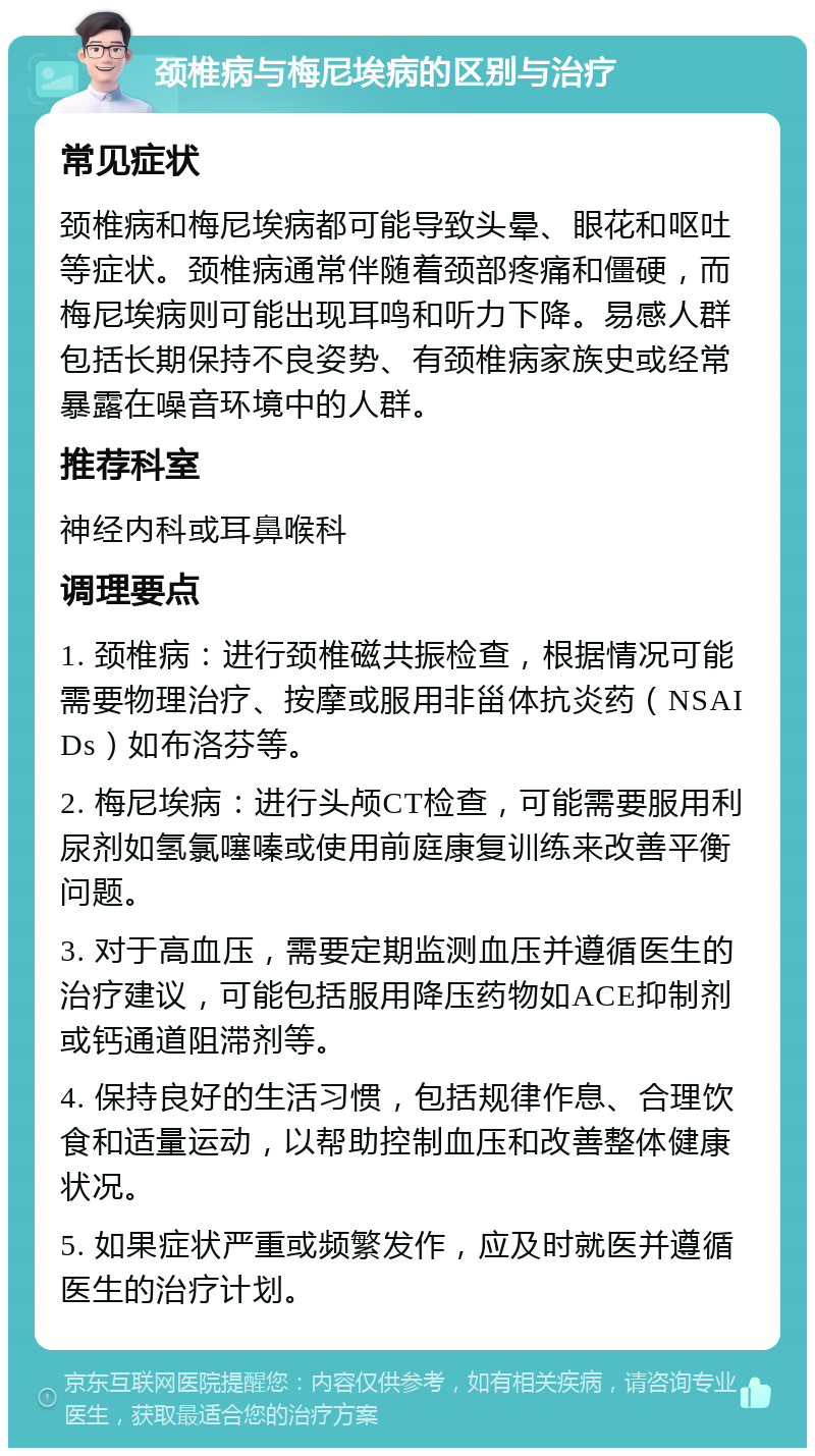 颈椎病与梅尼埃病的区别与治疗 常见症状 颈椎病和梅尼埃病都可能导致头晕、眼花和呕吐等症状。颈椎病通常伴随着颈部疼痛和僵硬，而梅尼埃病则可能出现耳鸣和听力下降。易感人群包括长期保持不良姿势、有颈椎病家族史或经常暴露在噪音环境中的人群。 推荐科室 神经内科或耳鼻喉科 调理要点 1. 颈椎病：进行颈椎磁共振检查，根据情况可能需要物理治疗、按摩或服用非甾体抗炎药（NSAIDs）如布洛芬等。 2. 梅尼埃病：进行头颅CT检查，可能需要服用利尿剂如氢氯噻嗪或使用前庭康复训练来改善平衡问题。 3. 对于高血压，需要定期监测血压并遵循医生的治疗建议，可能包括服用降压药物如ACE抑制剂或钙通道阻滞剂等。 4. 保持良好的生活习惯，包括规律作息、合理饮食和适量运动，以帮助控制血压和改善整体健康状况。 5. 如果症状严重或频繁发作，应及时就医并遵循医生的治疗计划。