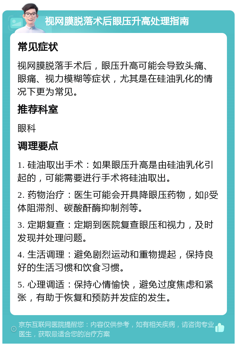 视网膜脱落术后眼压升高处理指南 常见症状 视网膜脱落手术后，眼压升高可能会导致头痛、眼痛、视力模糊等症状，尤其是在硅油乳化的情况下更为常见。 推荐科室 眼科 调理要点 1. 硅油取出手术：如果眼压升高是由硅油乳化引起的，可能需要进行手术将硅油取出。 2. 药物治疗：医生可能会开具降眼压药物，如β受体阻滞剂、碳酸酐酶抑制剂等。 3. 定期复查：定期到医院复查眼压和视力，及时发现并处理问题。 4. 生活调理：避免剧烈运动和重物提起，保持良好的生活习惯和饮食习惯。 5. 心理调适：保持心情愉快，避免过度焦虑和紧张，有助于恢复和预防并发症的发生。