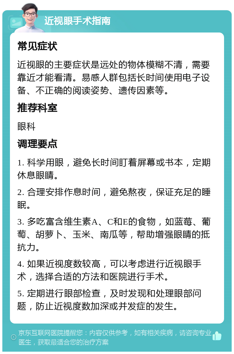 近视眼手术指南 常见症状 近视眼的主要症状是远处的物体模糊不清，需要靠近才能看清。易感人群包括长时间使用电子设备、不正确的阅读姿势、遗传因素等。 推荐科室 眼科 调理要点 1. 科学用眼，避免长时间盯着屏幕或书本，定期休息眼睛。 2. 合理安排作息时间，避免熬夜，保证充足的睡眠。 3. 多吃富含维生素A、C和E的食物，如蓝莓、葡萄、胡萝卜、玉米、南瓜等，帮助增强眼睛的抵抗力。 4. 如果近视度数较高，可以考虑进行近视眼手术，选择合适的方法和医院进行手术。 5. 定期进行眼部检查，及时发现和处理眼部问题，防止近视度数加深或并发症的发生。