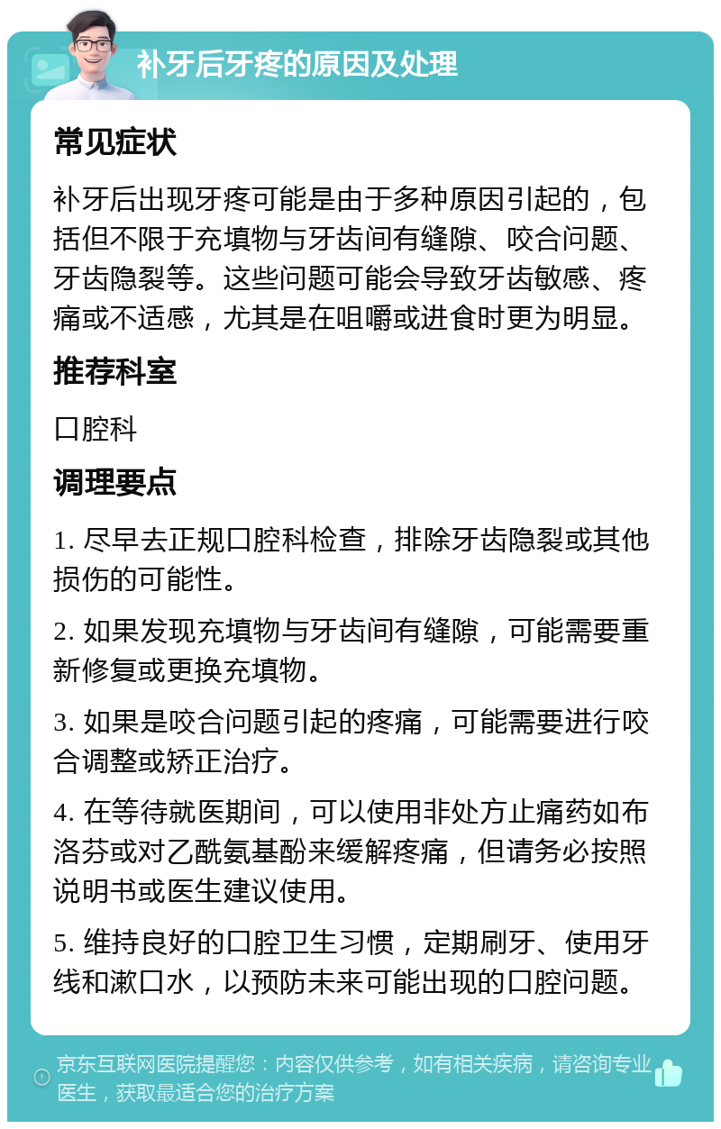 补牙后牙疼的原因及处理 常见症状 补牙后出现牙疼可能是由于多种原因引起的，包括但不限于充填物与牙齿间有缝隙、咬合问题、牙齿隐裂等。这些问题可能会导致牙齿敏感、疼痛或不适感，尤其是在咀嚼或进食时更为明显。 推荐科室 口腔科 调理要点 1. 尽早去正规口腔科检查，排除牙齿隐裂或其他损伤的可能性。 2. 如果发现充填物与牙齿间有缝隙，可能需要重新修复或更换充填物。 3. 如果是咬合问题引起的疼痛，可能需要进行咬合调整或矫正治疗。 4. 在等待就医期间，可以使用非处方止痛药如布洛芬或对乙酰氨基酚来缓解疼痛，但请务必按照说明书或医生建议使用。 5. 维持良好的口腔卫生习惯，定期刷牙、使用牙线和漱口水，以预防未来可能出现的口腔问题。