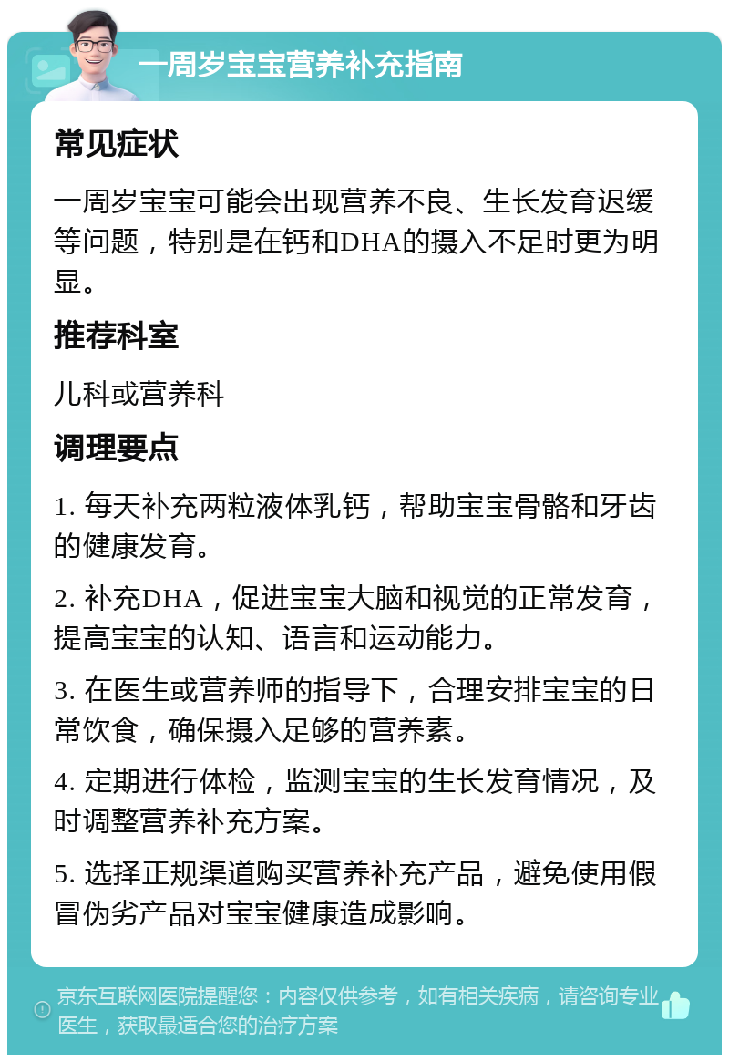 一周岁宝宝营养补充指南 常见症状 一周岁宝宝可能会出现营养不良、生长发育迟缓等问题，特别是在钙和DHA的摄入不足时更为明显。 推荐科室 儿科或营养科 调理要点 1. 每天补充两粒液体乳钙，帮助宝宝骨骼和牙齿的健康发育。 2. 补充DHA，促进宝宝大脑和视觉的正常发育，提高宝宝的认知、语言和运动能力。 3. 在医生或营养师的指导下，合理安排宝宝的日常饮食，确保摄入足够的营养素。 4. 定期进行体检，监测宝宝的生长发育情况，及时调整营养补充方案。 5. 选择正规渠道购买营养补充产品，避免使用假冒伪劣产品对宝宝健康造成影响。