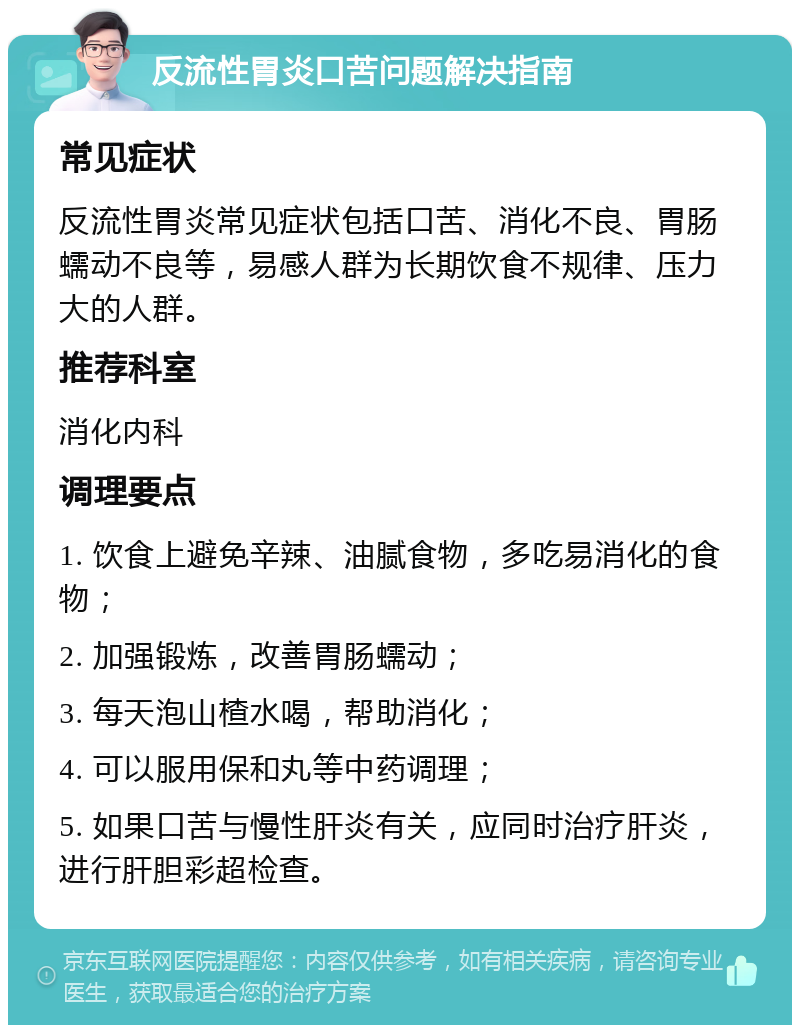 反流性胃炎口苦问题解决指南 常见症状 反流性胃炎常见症状包括口苦、消化不良、胃肠蠕动不良等，易感人群为长期饮食不规律、压力大的人群。 推荐科室 消化内科 调理要点 1. 饮食上避免辛辣、油腻食物，多吃易消化的食物； 2. 加强锻炼，改善胃肠蠕动； 3. 每天泡山楂水喝，帮助消化； 4. 可以服用保和丸等中药调理； 5. 如果口苦与慢性肝炎有关，应同时治疗肝炎，进行肝胆彩超检查。