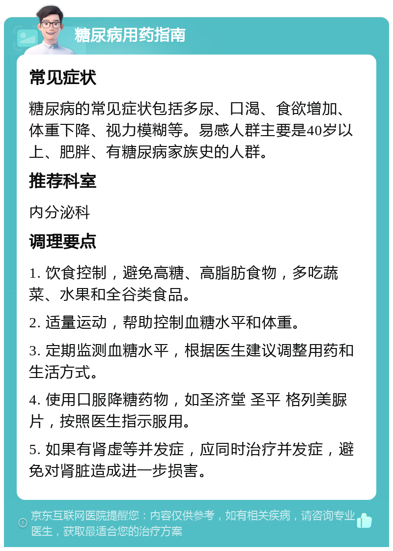 糖尿病用药指南 常见症状 糖尿病的常见症状包括多尿、口渴、食欲增加、体重下降、视力模糊等。易感人群主要是40岁以上、肥胖、有糖尿病家族史的人群。 推荐科室 内分泌科 调理要点 1. 饮食控制，避免高糖、高脂肪食物，多吃蔬菜、水果和全谷类食品。 2. 适量运动，帮助控制血糖水平和体重。 3. 定期监测血糖水平，根据医生建议调整用药和生活方式。 4. 使用口服降糖药物，如圣济堂 圣平 格列美脲片，按照医生指示服用。 5. 如果有肾虚等并发症，应同时治疗并发症，避免对肾脏造成进一步损害。