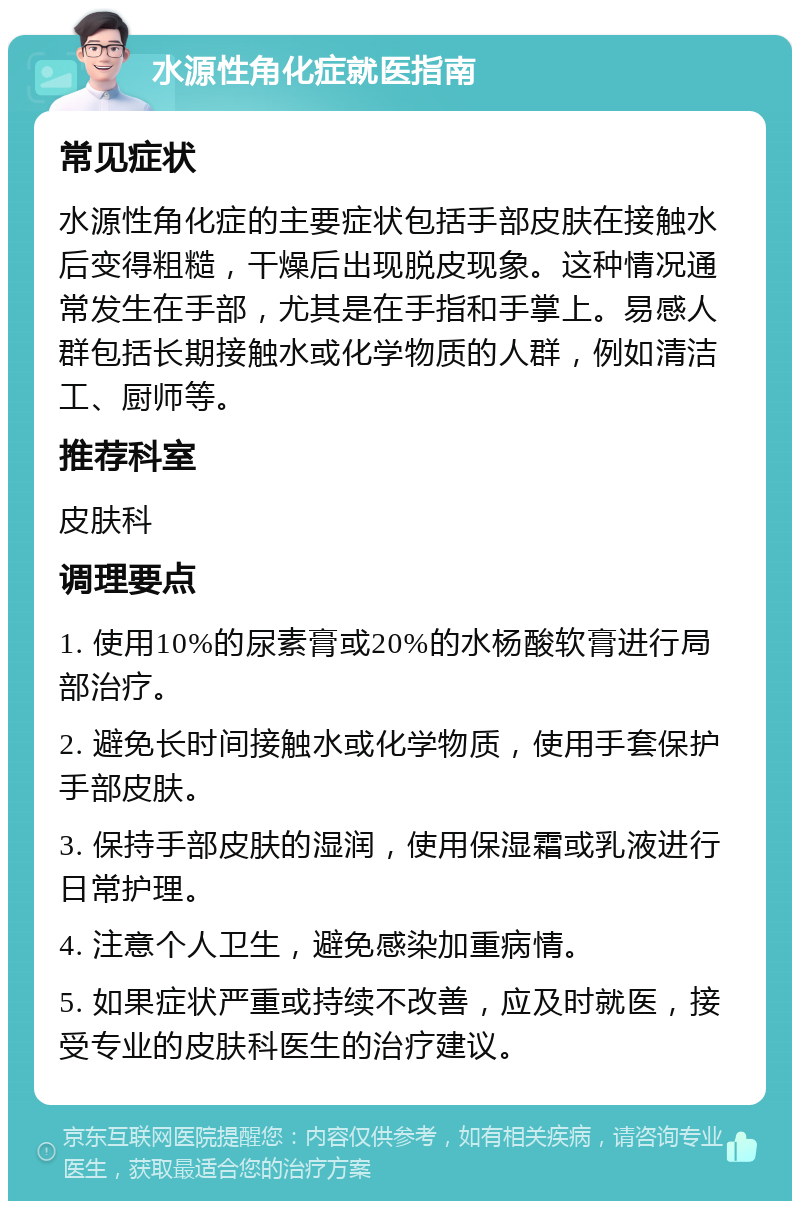 水源性角化症就医指南 常见症状 水源性角化症的主要症状包括手部皮肤在接触水后变得粗糙，干燥后出现脱皮现象。这种情况通常发生在手部，尤其是在手指和手掌上。易感人群包括长期接触水或化学物质的人群，例如清洁工、厨师等。 推荐科室 皮肤科 调理要点 1. 使用10%的尿素膏或20%的水杨酸软膏进行局部治疗。 2. 避免长时间接触水或化学物质，使用手套保护手部皮肤。 3. 保持手部皮肤的湿润，使用保湿霜或乳液进行日常护理。 4. 注意个人卫生，避免感染加重病情。 5. 如果症状严重或持续不改善，应及时就医，接受专业的皮肤科医生的治疗建议。