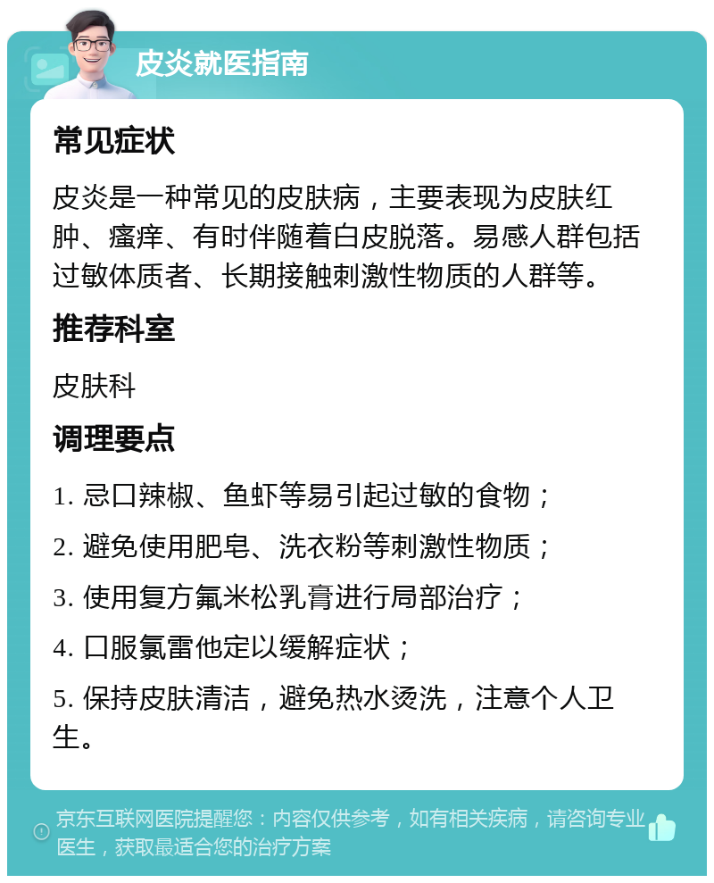 皮炎就医指南 常见症状 皮炎是一种常见的皮肤病，主要表现为皮肤红肿、瘙痒、有时伴随着白皮脱落。易感人群包括过敏体质者、长期接触刺激性物质的人群等。 推荐科室 皮肤科 调理要点 1. 忌口辣椒、鱼虾等易引起过敏的食物； 2. 避免使用肥皂、洗衣粉等刺激性物质； 3. 使用复方氟米松乳膏进行局部治疗； 4. 口服氯雷他定以缓解症状； 5. 保持皮肤清洁，避免热水烫洗，注意个人卫生。