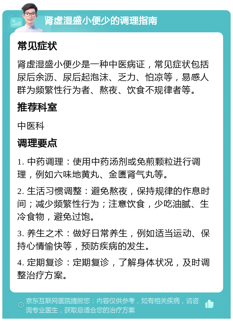 肾虚湿盛小便少的调理指南 常见症状 肾虚湿盛小便少是一种中医病证，常见症状包括尿后余沥、尿后起泡沫、乏力、怕凉等，易感人群为频繁性行为者、熬夜、饮食不规律者等。 推荐科室 中医科 调理要点 1. 中药调理：使用中药汤剂或免煎颗粒进行调理，例如六味地黄丸、金匮肾气丸等。 2. 生活习惯调整：避免熬夜，保持规律的作息时间；减少频繁性行为；注意饮食，少吃油腻、生冷食物，避免过饱。 3. 养生之术：做好日常养生，例如适当运动、保持心情愉快等，预防疾病的发生。 4. 定期复诊：定期复诊，了解身体状况，及时调整治疗方案。