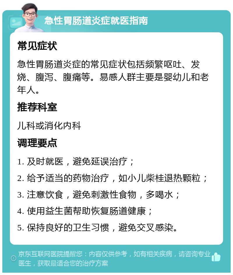 急性胃肠道炎症就医指南 常见症状 急性胃肠道炎症的常见症状包括频繁呕吐、发烧、腹泻、腹痛等。易感人群主要是婴幼儿和老年人。 推荐科室 儿科或消化内科 调理要点 1. 及时就医，避免延误治疗； 2. 给予适当的药物治疗，如小儿柴桂退热颗粒； 3. 注意饮食，避免刺激性食物，多喝水； 4. 使用益生菌帮助恢复肠道健康； 5. 保持良好的卫生习惯，避免交叉感染。