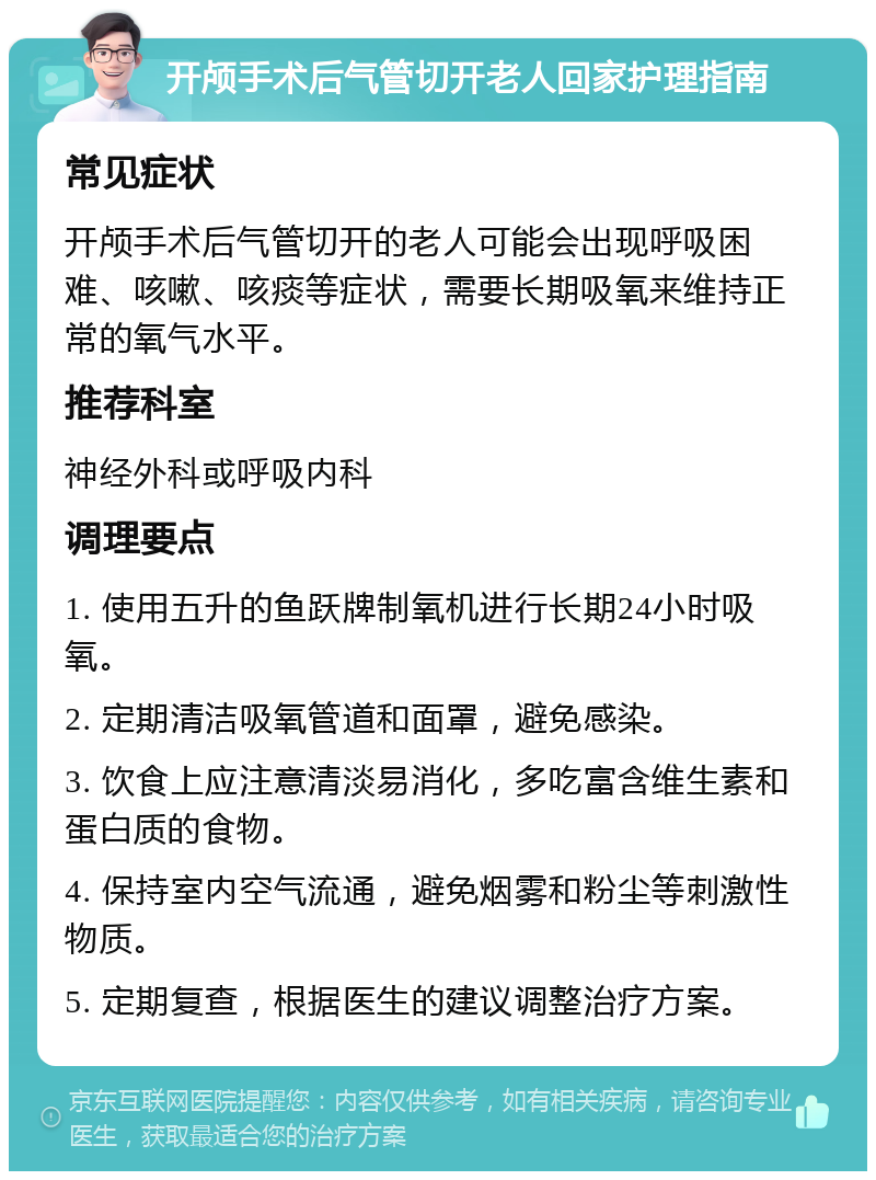 开颅手术后气管切开老人回家护理指南 常见症状 开颅手术后气管切开的老人可能会出现呼吸困难、咳嗽、咳痰等症状，需要长期吸氧来维持正常的氧气水平。 推荐科室 神经外科或呼吸内科 调理要点 1. 使用五升的鱼跃牌制氧机进行长期24小时吸氧。 2. 定期清洁吸氧管道和面罩，避免感染。 3. 饮食上应注意清淡易消化，多吃富含维生素和蛋白质的食物。 4. 保持室内空气流通，避免烟雾和粉尘等刺激性物质。 5. 定期复查，根据医生的建议调整治疗方案。