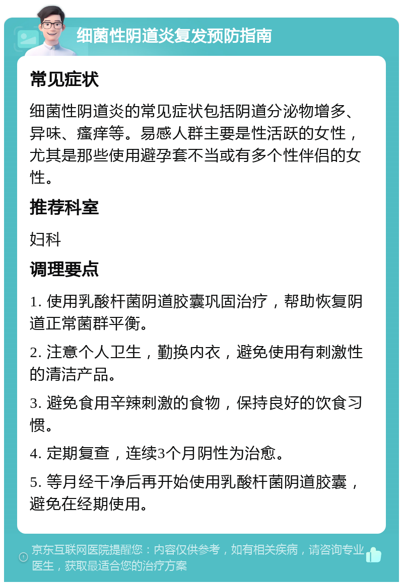 细菌性阴道炎复发预防指南 常见症状 细菌性阴道炎的常见症状包括阴道分泌物增多、异味、瘙痒等。易感人群主要是性活跃的女性，尤其是那些使用避孕套不当或有多个性伴侣的女性。 推荐科室 妇科 调理要点 1. 使用乳酸杆菌阴道胶囊巩固治疗，帮助恢复阴道正常菌群平衡。 2. 注意个人卫生，勤换内衣，避免使用有刺激性的清洁产品。 3. 避免食用辛辣刺激的食物，保持良好的饮食习惯。 4. 定期复查，连续3个月阴性为治愈。 5. 等月经干净后再开始使用乳酸杆菌阴道胶囊，避免在经期使用。