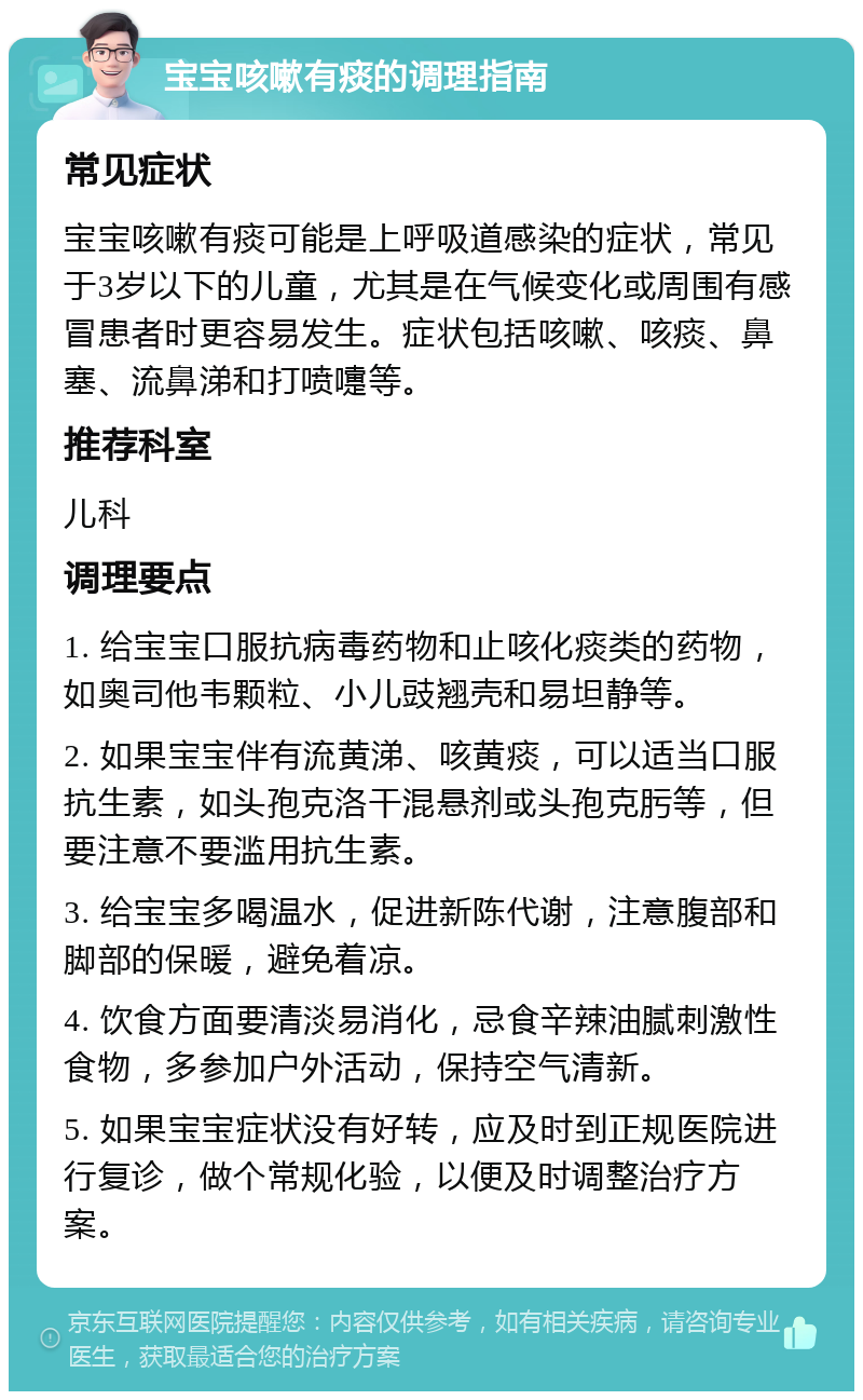 宝宝咳嗽有痰的调理指南 常见症状 宝宝咳嗽有痰可能是上呼吸道感染的症状，常见于3岁以下的儿童，尤其是在气候变化或周围有感冒患者时更容易发生。症状包括咳嗽、咳痰、鼻塞、流鼻涕和打喷嚏等。 推荐科室 儿科 调理要点 1. 给宝宝口服抗病毒药物和止咳化痰类的药物，如奥司他韦颗粒、小儿豉翘壳和易坦静等。 2. 如果宝宝伴有流黄涕、咳黄痰，可以适当口服抗生素，如头孢克洛干混悬剂或头孢克肟等，但要注意不要滥用抗生素。 3. 给宝宝多喝温水，促进新陈代谢，注意腹部和脚部的保暖，避免着凉。 4. 饮食方面要清淡易消化，忌食辛辣油腻刺激性食物，多参加户外活动，保持空气清新。 5. 如果宝宝症状没有好转，应及时到正规医院进行复诊，做个常规化验，以便及时调整治疗方案。