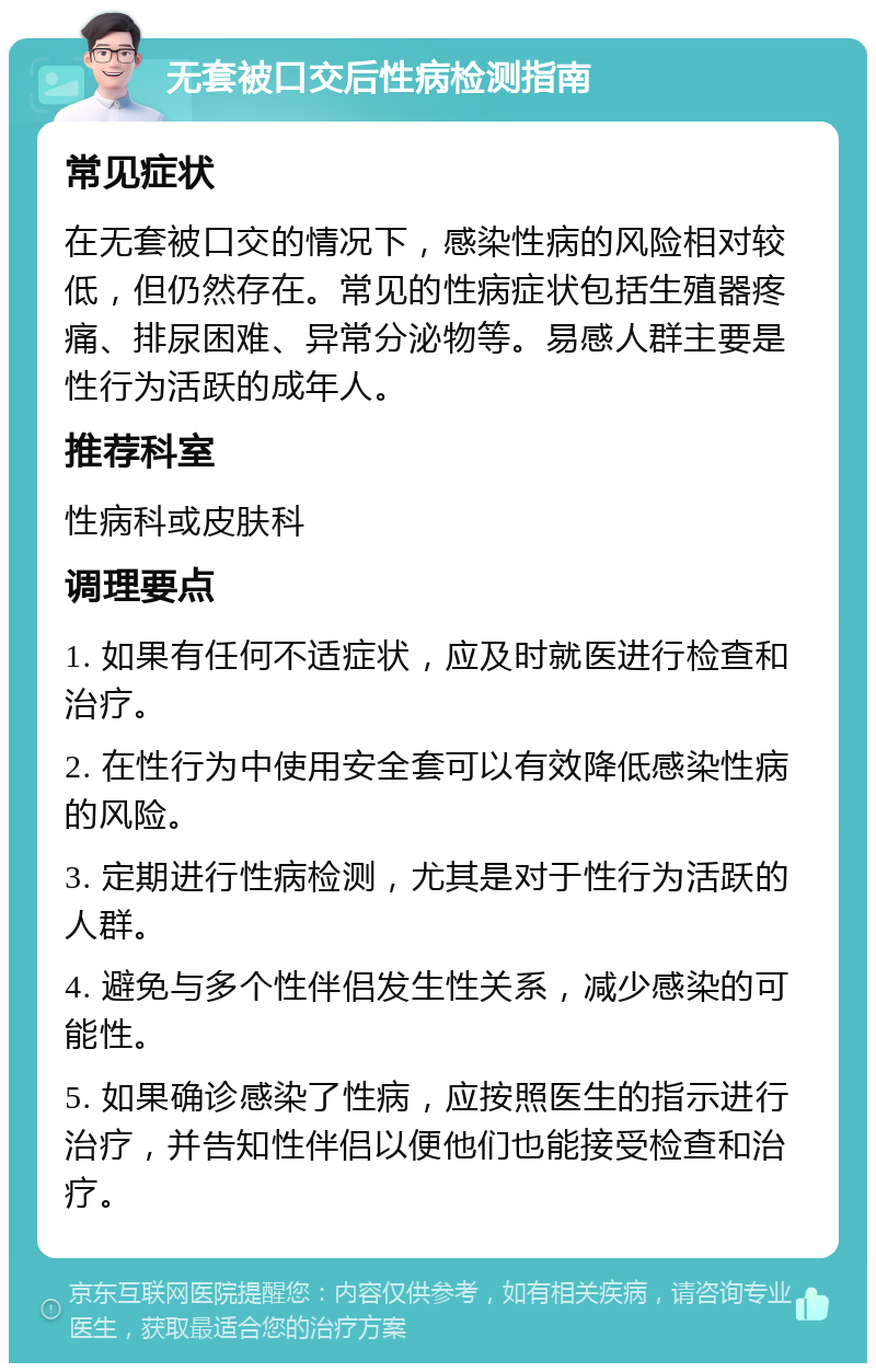 无套被口交后性病检测指南 常见症状 在无套被口交的情况下，感染性病的风险相对较低，但仍然存在。常见的性病症状包括生殖器疼痛、排尿困难、异常分泌物等。易感人群主要是性行为活跃的成年人。 推荐科室 性病科或皮肤科 调理要点 1. 如果有任何不适症状，应及时就医进行检查和治疗。 2. 在性行为中使用安全套可以有效降低感染性病的风险。 3. 定期进行性病检测，尤其是对于性行为活跃的人群。 4. 避免与多个性伴侣发生性关系，减少感染的可能性。 5. 如果确诊感染了性病，应按照医生的指示进行治疗，并告知性伴侣以便他们也能接受检查和治疗。